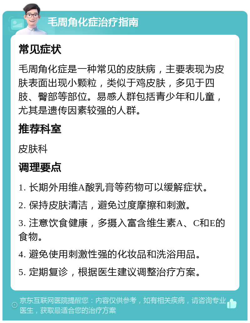 毛周角化症治疗指南 常见症状 毛周角化症是一种常见的皮肤病，主要表现为皮肤表面出现小颗粒，类似于鸡皮肤，多见于四肢、臀部等部位。易感人群包括青少年和儿童，尤其是遗传因素较强的人群。 推荐科室 皮肤科 调理要点 1. 长期外用维A酸乳膏等药物可以缓解症状。 2. 保持皮肤清洁，避免过度摩擦和刺激。 3. 注意饮食健康，多摄入富含维生素A、C和E的食物。 4. 避免使用刺激性强的化妆品和洗浴用品。 5. 定期复诊，根据医生建议调整治疗方案。