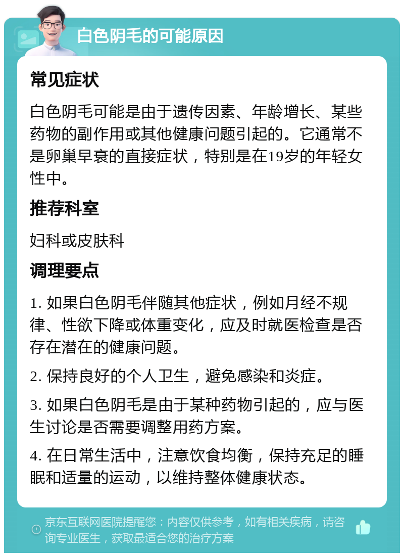 白色阴毛的可能原因 常见症状 白色阴毛可能是由于遗传因素、年龄增长、某些药物的副作用或其他健康问题引起的。它通常不是卵巢早衰的直接症状，特别是在19岁的年轻女性中。 推荐科室 妇科或皮肤科 调理要点 1. 如果白色阴毛伴随其他症状，例如月经不规律、性欲下降或体重变化，应及时就医检查是否存在潜在的健康问题。 2. 保持良好的个人卫生，避免感染和炎症。 3. 如果白色阴毛是由于某种药物引起的，应与医生讨论是否需要调整用药方案。 4. 在日常生活中，注意饮食均衡，保持充足的睡眠和适量的运动，以维持整体健康状态。