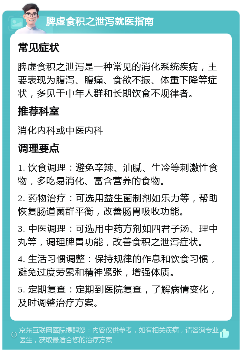 脾虚食积之泄泻就医指南 常见症状 脾虚食积之泄泻是一种常见的消化系统疾病，主要表现为腹泻、腹痛、食欲不振、体重下降等症状，多见于中年人群和长期饮食不规律者。 推荐科室 消化内科或中医内科 调理要点 1. 饮食调理：避免辛辣、油腻、生冷等刺激性食物，多吃易消化、富含营养的食物。 2. 药物治疗：可选用益生菌制剂如乐力等，帮助恢复肠道菌群平衡，改善肠胃吸收功能。 3. 中医调理：可选用中药方剂如四君子汤、理中丸等，调理脾胃功能，改善食积之泄泻症状。 4. 生活习惯调整：保持规律的作息和饮食习惯，避免过度劳累和精神紧张，增强体质。 5. 定期复查：定期到医院复查，了解病情变化，及时调整治疗方案。