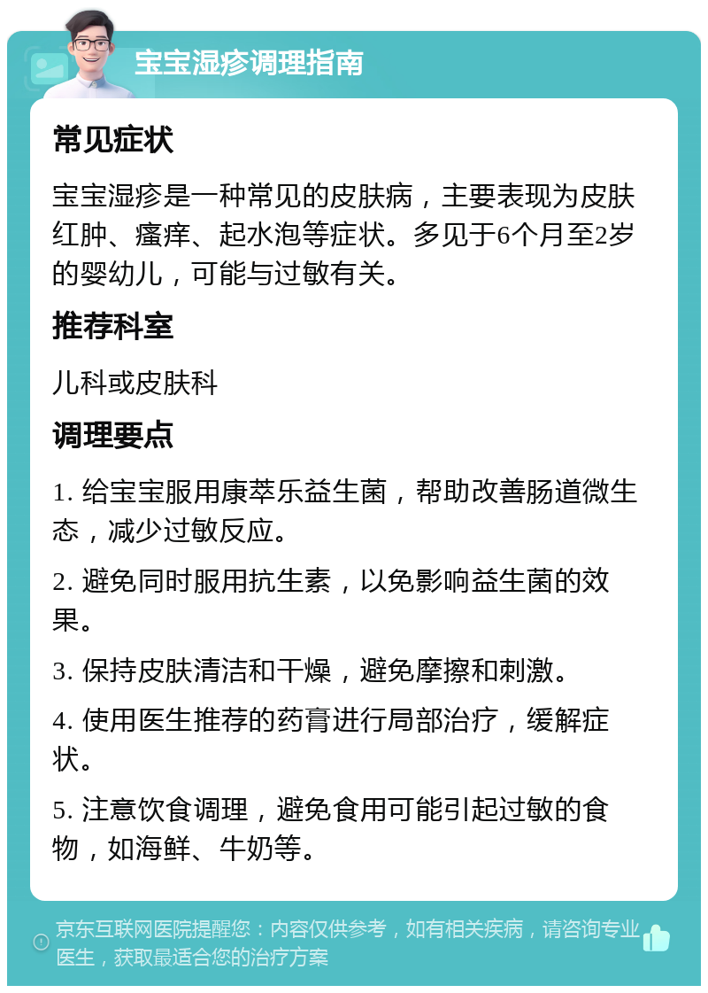 宝宝湿疹调理指南 常见症状 宝宝湿疹是一种常见的皮肤病，主要表现为皮肤红肿、瘙痒、起水泡等症状。多见于6个月至2岁的婴幼儿，可能与过敏有关。 推荐科室 儿科或皮肤科 调理要点 1. 给宝宝服用康萃乐益生菌，帮助改善肠道微生态，减少过敏反应。 2. 避免同时服用抗生素，以免影响益生菌的效果。 3. 保持皮肤清洁和干燥，避免摩擦和刺激。 4. 使用医生推荐的药膏进行局部治疗，缓解症状。 5. 注意饮食调理，避免食用可能引起过敏的食物，如海鲜、牛奶等。