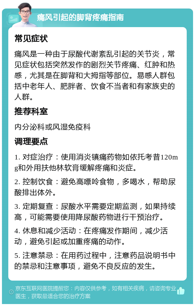 痛风引起的脚背疼痛指南 常见症状 痛风是一种由于尿酸代谢紊乱引起的关节炎，常见症状包括突然发作的剧烈关节疼痛、红肿和热感，尤其是在脚背和大拇指等部位。易感人群包括中老年人、肥胖者、饮食不当者和有家族史的人群。 推荐科室 内分泌科或风湿免疫科 调理要点 1. 对症治疗：使用消炎镇痛药物如依托考昔120mg和外用扶他林软膏缓解疼痛和炎症。 2. 控制饮食：避免高嘌呤食物，多喝水，帮助尿酸排出体外。 3. 定期复查：尿酸水平需要定期监测，如果持续高，可能需要使用降尿酸药物进行干预治疗。 4. 休息和减少活动：在疼痛发作期间，减少活动，避免引起或加重疼痛的动作。 5. 注意禁忌：在用药过程中，注意药品说明书中的禁忌和注意事项，避免不良反应的发生。