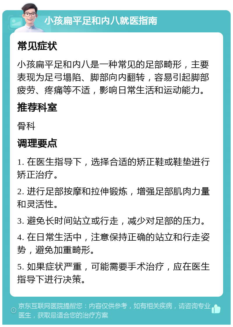 小孩扁平足和内八就医指南 常见症状 小孩扁平足和内八是一种常见的足部畸形，主要表现为足弓塌陷、脚部向内翻转，容易引起脚部疲劳、疼痛等不适，影响日常生活和运动能力。 推荐科室 骨科 调理要点 1. 在医生指导下，选择合适的矫正鞋或鞋垫进行矫正治疗。 2. 进行足部按摩和拉伸锻炼，增强足部肌肉力量和灵活性。 3. 避免长时间站立或行走，减少对足部的压力。 4. 在日常生活中，注意保持正确的站立和行走姿势，避免加重畸形。 5. 如果症状严重，可能需要手术治疗，应在医生指导下进行决策。