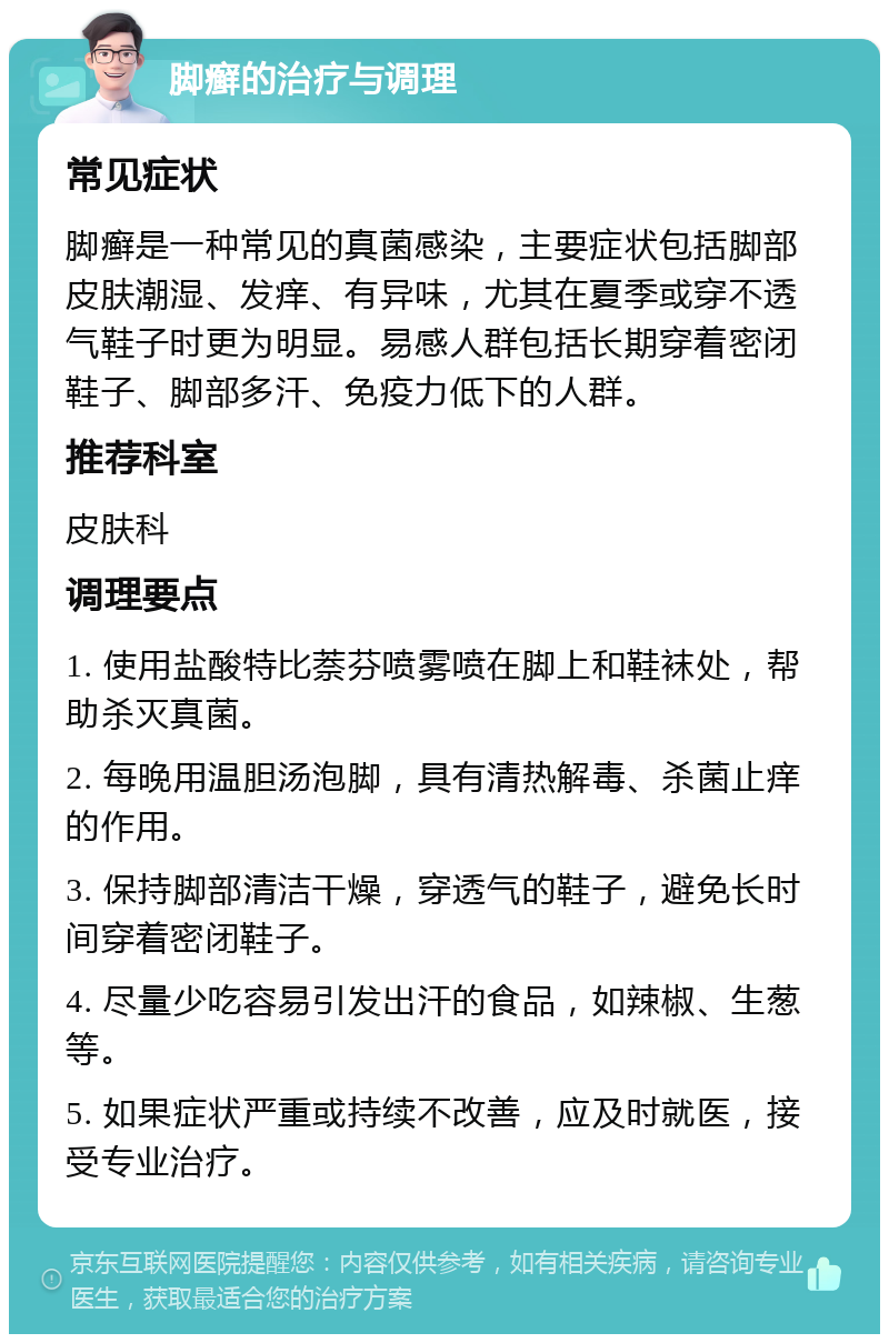 脚癣的治疗与调理 常见症状 脚癣是一种常见的真菌感染，主要症状包括脚部皮肤潮湿、发痒、有异味，尤其在夏季或穿不透气鞋子时更为明显。易感人群包括长期穿着密闭鞋子、脚部多汗、免疫力低下的人群。 推荐科室 皮肤科 调理要点 1. 使用盐酸特比萘芬喷雾喷在脚上和鞋袜处，帮助杀灭真菌。 2. 每晚用温胆汤泡脚，具有清热解毒、杀菌止痒的作用。 3. 保持脚部清洁干燥，穿透气的鞋子，避免长时间穿着密闭鞋子。 4. 尽量少吃容易引发出汗的食品，如辣椒、生葱等。 5. 如果症状严重或持续不改善，应及时就医，接受专业治疗。