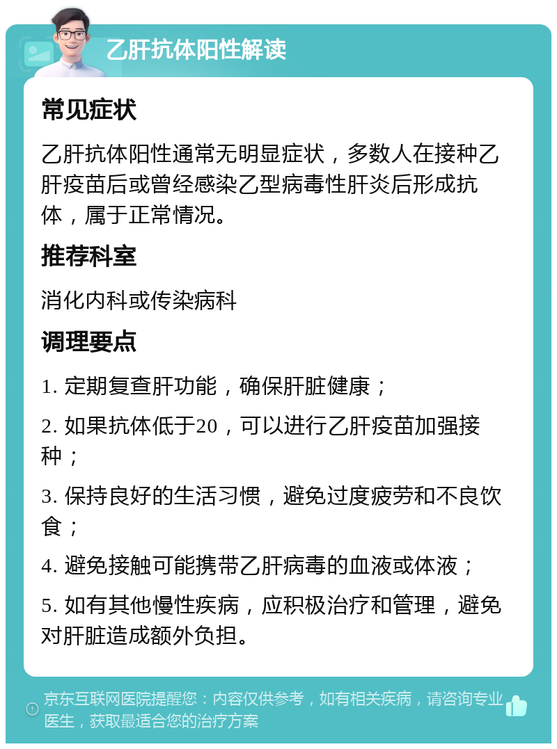 乙肝抗体阳性解读 常见症状 乙肝抗体阳性通常无明显症状，多数人在接种乙肝疫苗后或曾经感染乙型病毒性肝炎后形成抗体，属于正常情况。 推荐科室 消化内科或传染病科 调理要点 1. 定期复查肝功能，确保肝脏健康； 2. 如果抗体低于20，可以进行乙肝疫苗加强接种； 3. 保持良好的生活习惯，避免过度疲劳和不良饮食； 4. 避免接触可能携带乙肝病毒的血液或体液； 5. 如有其他慢性疾病，应积极治疗和管理，避免对肝脏造成额外负担。