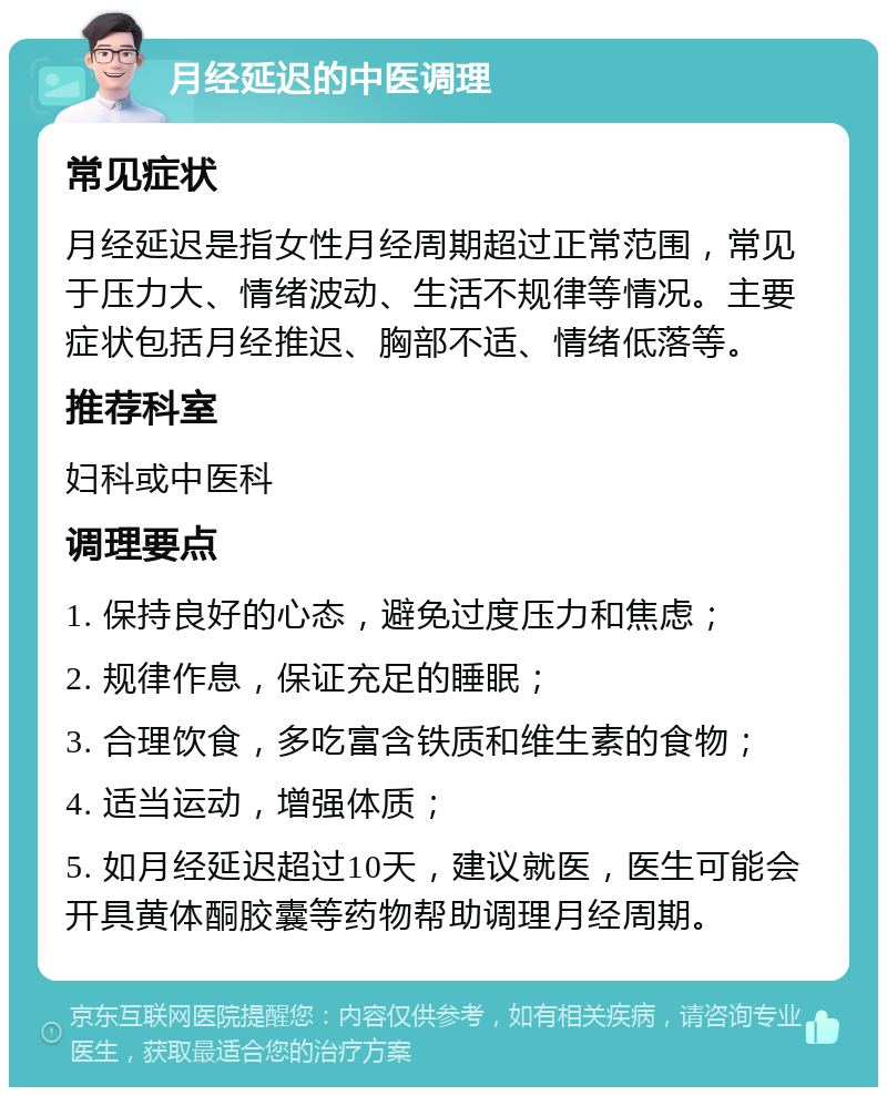 月经延迟的中医调理 常见症状 月经延迟是指女性月经周期超过正常范围，常见于压力大、情绪波动、生活不规律等情况。主要症状包括月经推迟、胸部不适、情绪低落等。 推荐科室 妇科或中医科 调理要点 1. 保持良好的心态，避免过度压力和焦虑； 2. 规律作息，保证充足的睡眠； 3. 合理饮食，多吃富含铁质和维生素的食物； 4. 适当运动，增强体质； 5. 如月经延迟超过10天，建议就医，医生可能会开具黄体酮胶囊等药物帮助调理月经周期。