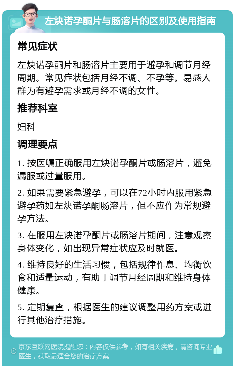 左炔诺孕酮片与肠溶片的区别及使用指南 常见症状 左炔诺孕酮片和肠溶片主要用于避孕和调节月经周期。常见症状包括月经不调、不孕等。易感人群为有避孕需求或月经不调的女性。 推荐科室 妇科 调理要点 1. 按医嘱正确服用左炔诺孕酮片或肠溶片，避免漏服或过量服用。 2. 如果需要紧急避孕，可以在72小时内服用紧急避孕药如左炔诺孕酮肠溶片，但不应作为常规避孕方法。 3. 在服用左炔诺孕酮片或肠溶片期间，注意观察身体变化，如出现异常症状应及时就医。 4. 维持良好的生活习惯，包括规律作息、均衡饮食和适量运动，有助于调节月经周期和维持身体健康。 5. 定期复查，根据医生的建议调整用药方案或进行其他治疗措施。