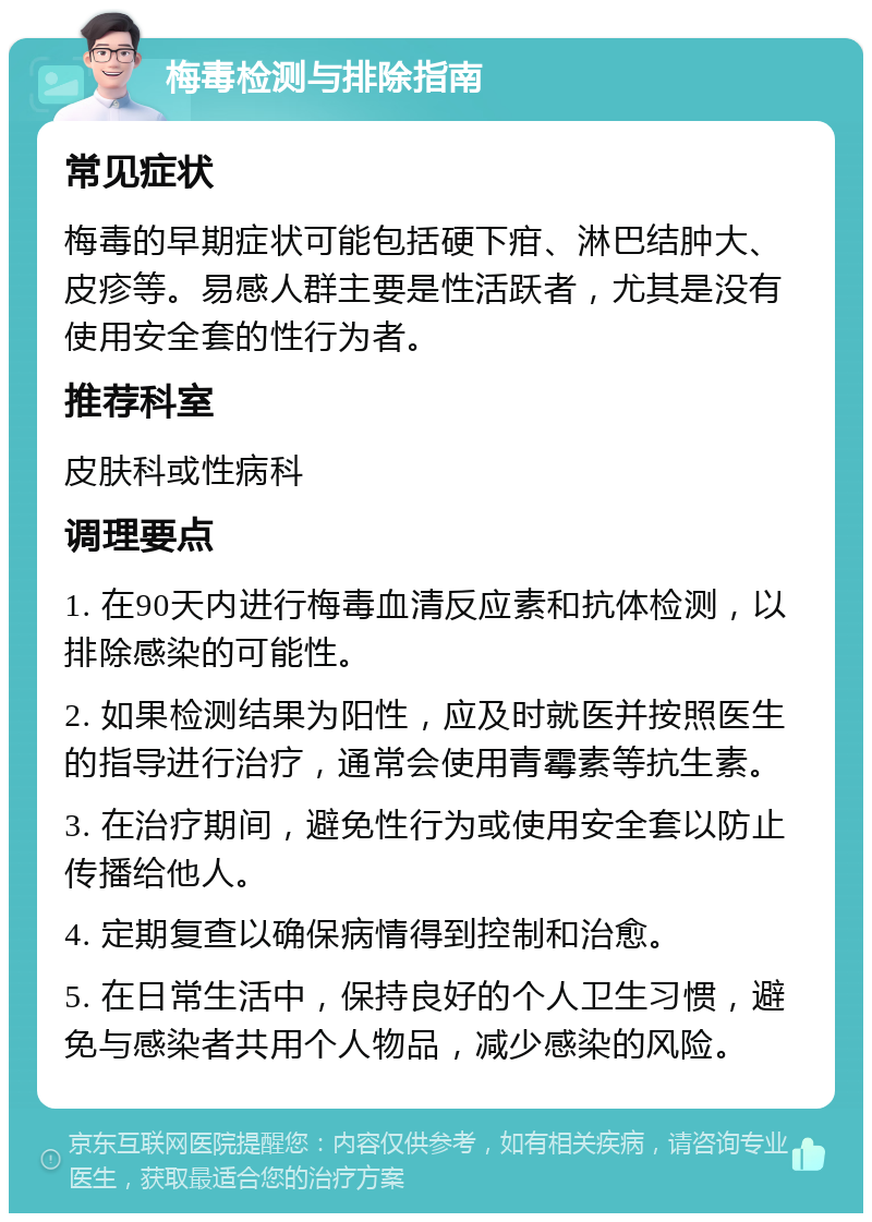 梅毒检测与排除指南 常见症状 梅毒的早期症状可能包括硬下疳、淋巴结肿大、皮疹等。易感人群主要是性活跃者，尤其是没有使用安全套的性行为者。 推荐科室 皮肤科或性病科 调理要点 1. 在90天内进行梅毒血清反应素和抗体检测，以排除感染的可能性。 2. 如果检测结果为阳性，应及时就医并按照医生的指导进行治疗，通常会使用青霉素等抗生素。 3. 在治疗期间，避免性行为或使用安全套以防止传播给他人。 4. 定期复查以确保病情得到控制和治愈。 5. 在日常生活中，保持良好的个人卫生习惯，避免与感染者共用个人物品，减少感染的风险。