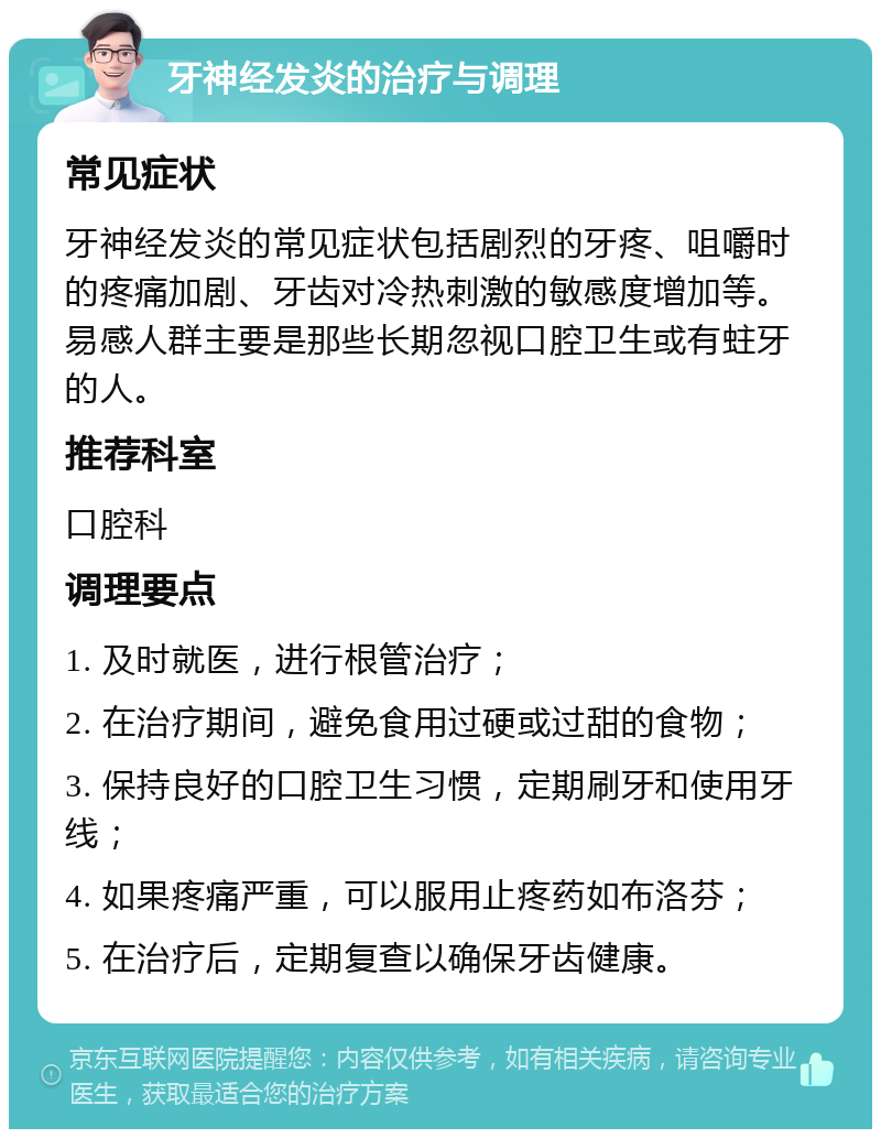 牙神经发炎的治疗与调理 常见症状 牙神经发炎的常见症状包括剧烈的牙疼、咀嚼时的疼痛加剧、牙齿对冷热刺激的敏感度增加等。易感人群主要是那些长期忽视口腔卫生或有蛀牙的人。 推荐科室 口腔科 调理要点 1. 及时就医，进行根管治疗； 2. 在治疗期间，避免食用过硬或过甜的食物； 3. 保持良好的口腔卫生习惯，定期刷牙和使用牙线； 4. 如果疼痛严重，可以服用止疼药如布洛芬； 5. 在治疗后，定期复查以确保牙齿健康。