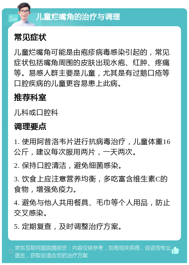 儿童烂嘴角的治疗与调理 常见症状 儿童烂嘴角可能是由疱疹病毒感染引起的，常见症状包括嘴角周围的皮肤出现水疱、红肿、疼痛等。易感人群主要是儿童，尤其是有过鹅口疮等口腔疾病的儿童更容易患上此病。 推荐科室 儿科或口腔科 调理要点 1. 使用阿昔洛韦片进行抗病毒治疗，儿童体重16公斤，建议每次服用两片，一天两次。 2. 保持口腔清洁，避免细菌感染。 3. 饮食上应注意营养均衡，多吃富含维生素C的食物，增强免疫力。 4. 避免与他人共用餐具、毛巾等个人用品，防止交叉感染。 5. 定期复查，及时调整治疗方案。