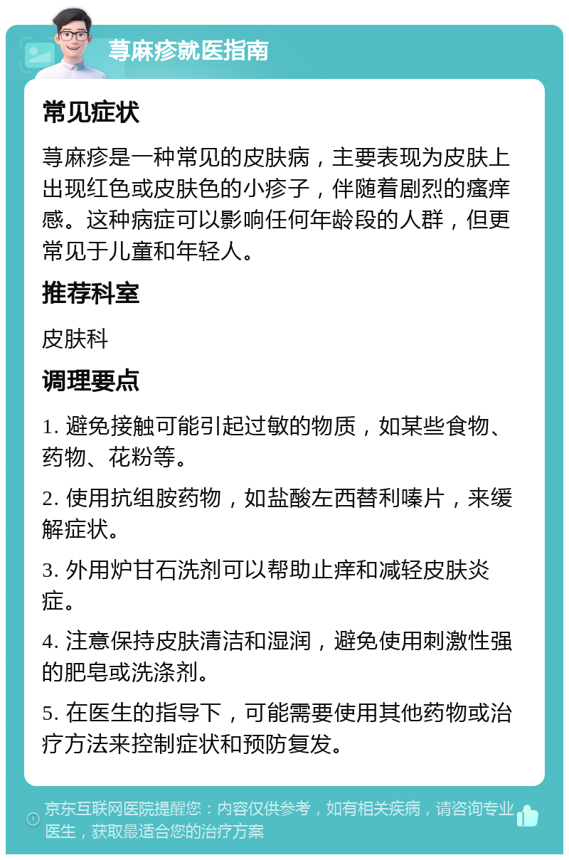 荨麻疹就医指南 常见症状 荨麻疹是一种常见的皮肤病，主要表现为皮肤上出现红色或皮肤色的小疹子，伴随着剧烈的瘙痒感。这种病症可以影响任何年龄段的人群，但更常见于儿童和年轻人。 推荐科室 皮肤科 调理要点 1. 避免接触可能引起过敏的物质，如某些食物、药物、花粉等。 2. 使用抗组胺药物，如盐酸左西替利嗪片，来缓解症状。 3. 外用炉甘石洗剂可以帮助止痒和减轻皮肤炎症。 4. 注意保持皮肤清洁和湿润，避免使用刺激性强的肥皂或洗涤剂。 5. 在医生的指导下，可能需要使用其他药物或治疗方法来控制症状和预防复发。