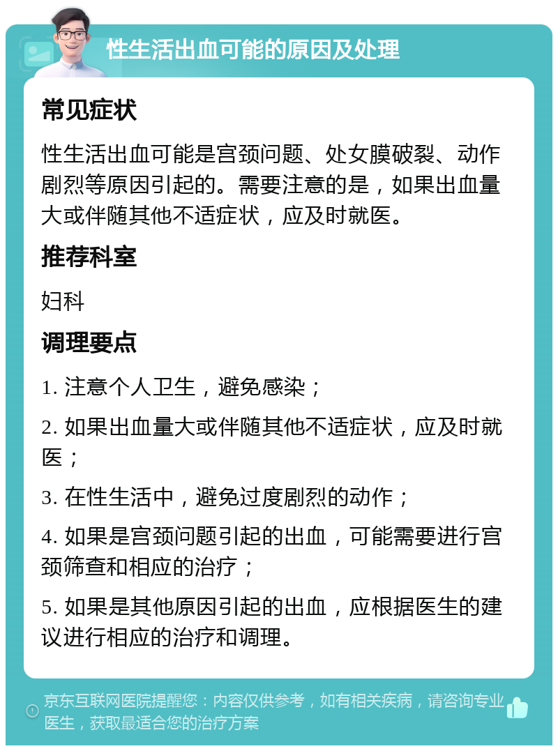 性生活出血可能的原因及处理 常见症状 性生活出血可能是宫颈问题、处女膜破裂、动作剧烈等原因引起的。需要注意的是，如果出血量大或伴随其他不适症状，应及时就医。 推荐科室 妇科 调理要点 1. 注意个人卫生，避免感染； 2. 如果出血量大或伴随其他不适症状，应及时就医； 3. 在性生活中，避免过度剧烈的动作； 4. 如果是宫颈问题引起的出血，可能需要进行宫颈筛查和相应的治疗； 5. 如果是其他原因引起的出血，应根据医生的建议进行相应的治疗和调理。