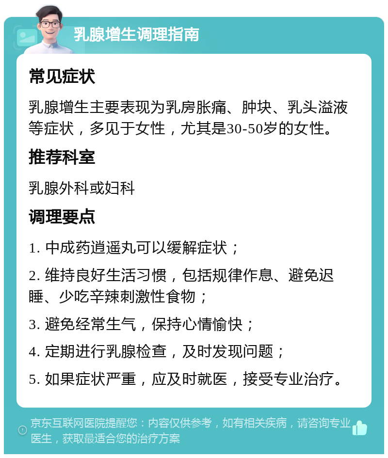 乳腺增生调理指南 常见症状 乳腺增生主要表现为乳房胀痛、肿块、乳头溢液等症状，多见于女性，尤其是30-50岁的女性。 推荐科室 乳腺外科或妇科 调理要点 1. 中成药逍遥丸可以缓解症状； 2. 维持良好生活习惯，包括规律作息、避免迟睡、少吃辛辣刺激性食物； 3. 避免经常生气，保持心情愉快； 4. 定期进行乳腺检查，及时发现问题； 5. 如果症状严重，应及时就医，接受专业治疗。