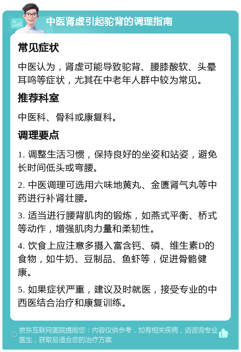 中医肾虚引起驼背的调理指南 常见症状 中医认为，肾虚可能导致驼背、腰膝酸软、头晕耳鸣等症状，尤其在中老年人群中较为常见。 推荐科室 中医科、骨科或康复科。 调理要点 1. 调整生活习惯，保持良好的坐姿和站姿，避免长时间低头或弯腰。 2. 中医调理可选用六味地黄丸、金匮肾气丸等中药进行补肾壮腰。 3. 适当进行腰背肌肉的锻炼，如燕式平衡、桥式等动作，增强肌肉力量和柔韧性。 4. 饮食上应注意多摄入富含钙、磷、维生素D的食物，如牛奶、豆制品、鱼虾等，促进骨骼健康。 5. 如果症状严重，建议及时就医，接受专业的中西医结合治疗和康复训练。