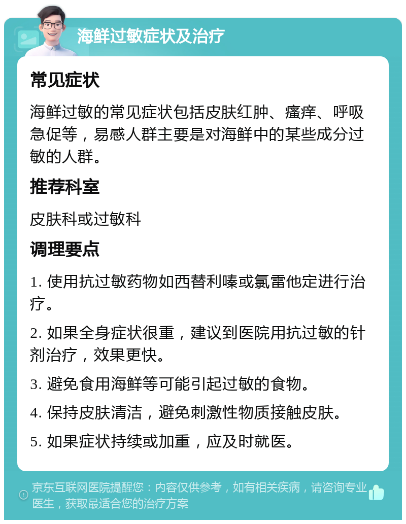 海鲜过敏症状及治疗 常见症状 海鲜过敏的常见症状包括皮肤红肿、瘙痒、呼吸急促等，易感人群主要是对海鲜中的某些成分过敏的人群。 推荐科室 皮肤科或过敏科 调理要点 1. 使用抗过敏药物如西替利嗪或氯雷他定进行治疗。 2. 如果全身症状很重，建议到医院用抗过敏的针剂治疗，效果更快。 3. 避免食用海鲜等可能引起过敏的食物。 4. 保持皮肤清洁，避免刺激性物质接触皮肤。 5. 如果症状持续或加重，应及时就医。