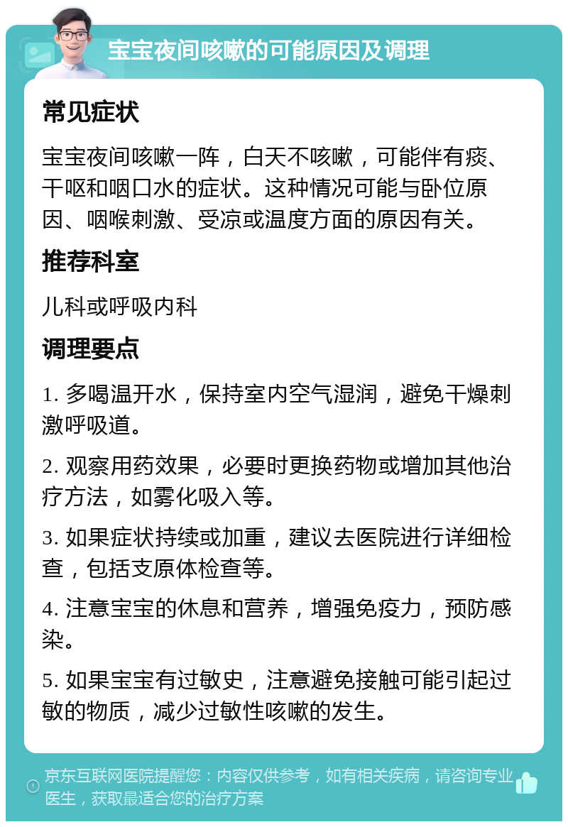 宝宝夜间咳嗽的可能原因及调理 常见症状 宝宝夜间咳嗽一阵，白天不咳嗽，可能伴有痰、干呕和咽口水的症状。这种情况可能与卧位原因、咽喉刺激、受凉或温度方面的原因有关。 推荐科室 儿科或呼吸内科 调理要点 1. 多喝温开水，保持室内空气湿润，避免干燥刺激呼吸道。 2. 观察用药效果，必要时更换药物或增加其他治疗方法，如雾化吸入等。 3. 如果症状持续或加重，建议去医院进行详细检查，包括支原体检查等。 4. 注意宝宝的休息和营养，增强免疫力，预防感染。 5. 如果宝宝有过敏史，注意避免接触可能引起过敏的物质，减少过敏性咳嗽的发生。