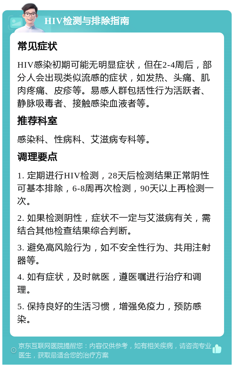 HIV检测与排除指南 常见症状 HIV感染初期可能无明显症状，但在2-4周后，部分人会出现类似流感的症状，如发热、头痛、肌肉疼痛、皮疹等。易感人群包括性行为活跃者、静脉吸毒者、接触感染血液者等。 推荐科室 感染科、性病科、艾滋病专科等。 调理要点 1. 定期进行HIV检测，28天后检测结果正常阴性可基本排除，6-8周再次检测，90天以上再检测一次。 2. 如果检测阴性，症状不一定与艾滋病有关，需结合其他检查结果综合判断。 3. 避免高风险行为，如不安全性行为、共用注射器等。 4. 如有症状，及时就医，遵医嘱进行治疗和调理。 5. 保持良好的生活习惯，增强免疫力，预防感染。