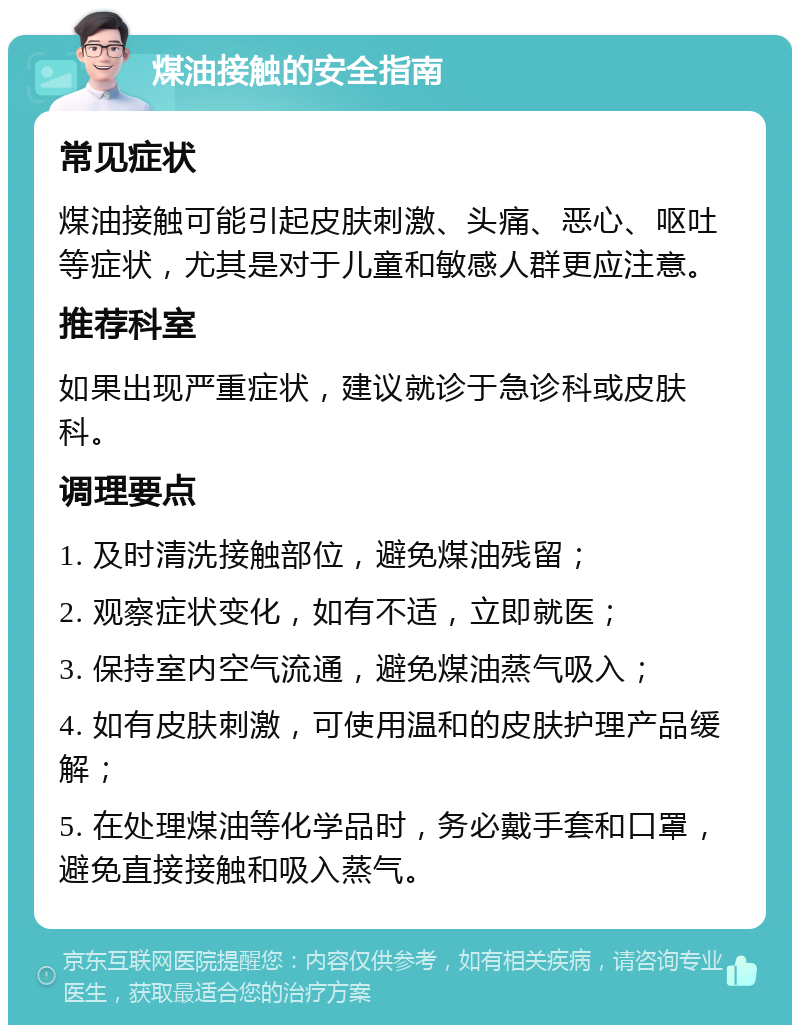 煤油接触的安全指南 常见症状 煤油接触可能引起皮肤刺激、头痛、恶心、呕吐等症状，尤其是对于儿童和敏感人群更应注意。 推荐科室 如果出现严重症状，建议就诊于急诊科或皮肤科。 调理要点 1. 及时清洗接触部位，避免煤油残留； 2. 观察症状变化，如有不适，立即就医； 3. 保持室内空气流通，避免煤油蒸气吸入； 4. 如有皮肤刺激，可使用温和的皮肤护理产品缓解； 5. 在处理煤油等化学品时，务必戴手套和口罩，避免直接接触和吸入蒸气。