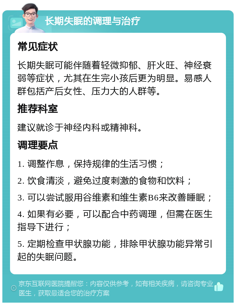 长期失眠的调理与治疗 常见症状 长期失眠可能伴随着轻微抑郁、肝火旺、神经衰弱等症状，尤其在生完小孩后更为明显。易感人群包括产后女性、压力大的人群等。 推荐科室 建议就诊于神经内科或精神科。 调理要点 1. 调整作息，保持规律的生活习惯； 2. 饮食清淡，避免过度刺激的食物和饮料； 3. 可以尝试服用谷维素和维生素B6来改善睡眠； 4. 如果有必要，可以配合中药调理，但需在医生指导下进行； 5. 定期检查甲状腺功能，排除甲状腺功能异常引起的失眠问题。