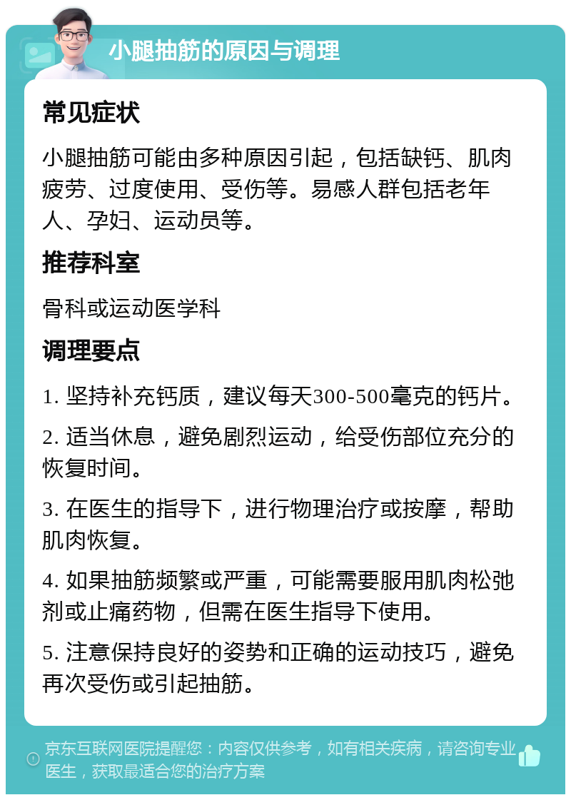 小腿抽筋的原因与调理 常见症状 小腿抽筋可能由多种原因引起，包括缺钙、肌肉疲劳、过度使用、受伤等。易感人群包括老年人、孕妇、运动员等。 推荐科室 骨科或运动医学科 调理要点 1. 坚持补充钙质，建议每天300-500毫克的钙片。 2. 适当休息，避免剧烈运动，给受伤部位充分的恢复时间。 3. 在医生的指导下，进行物理治疗或按摩，帮助肌肉恢复。 4. 如果抽筋频繁或严重，可能需要服用肌肉松弛剂或止痛药物，但需在医生指导下使用。 5. 注意保持良好的姿势和正确的运动技巧，避免再次受伤或引起抽筋。