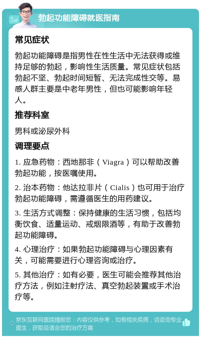 勃起功能障碍就医指南 常见症状 勃起功能障碍是指男性在性生活中无法获得或维持足够的勃起，影响性生活质量。常见症状包括勃起不坚、勃起时间短暂、无法完成性交等。易感人群主要是中老年男性，但也可能影响年轻人。 推荐科室 男科或泌尿外科 调理要点 1. 应急药物：西地那非（Viagra）可以帮助改善勃起功能，按医嘱使用。 2. 治本药物：他达拉非片（Cialis）也可用于治疗勃起功能障碍，需遵循医生的用药建议。 3. 生活方式调整：保持健康的生活习惯，包括均衡饮食、适量运动、戒烟限酒等，有助于改善勃起功能障碍。 4. 心理治疗：如果勃起功能障碍与心理因素有关，可能需要进行心理咨询或治疗。 5. 其他治疗：如有必要，医生可能会推荐其他治疗方法，例如注射疗法、真空勃起装置或手术治疗等。