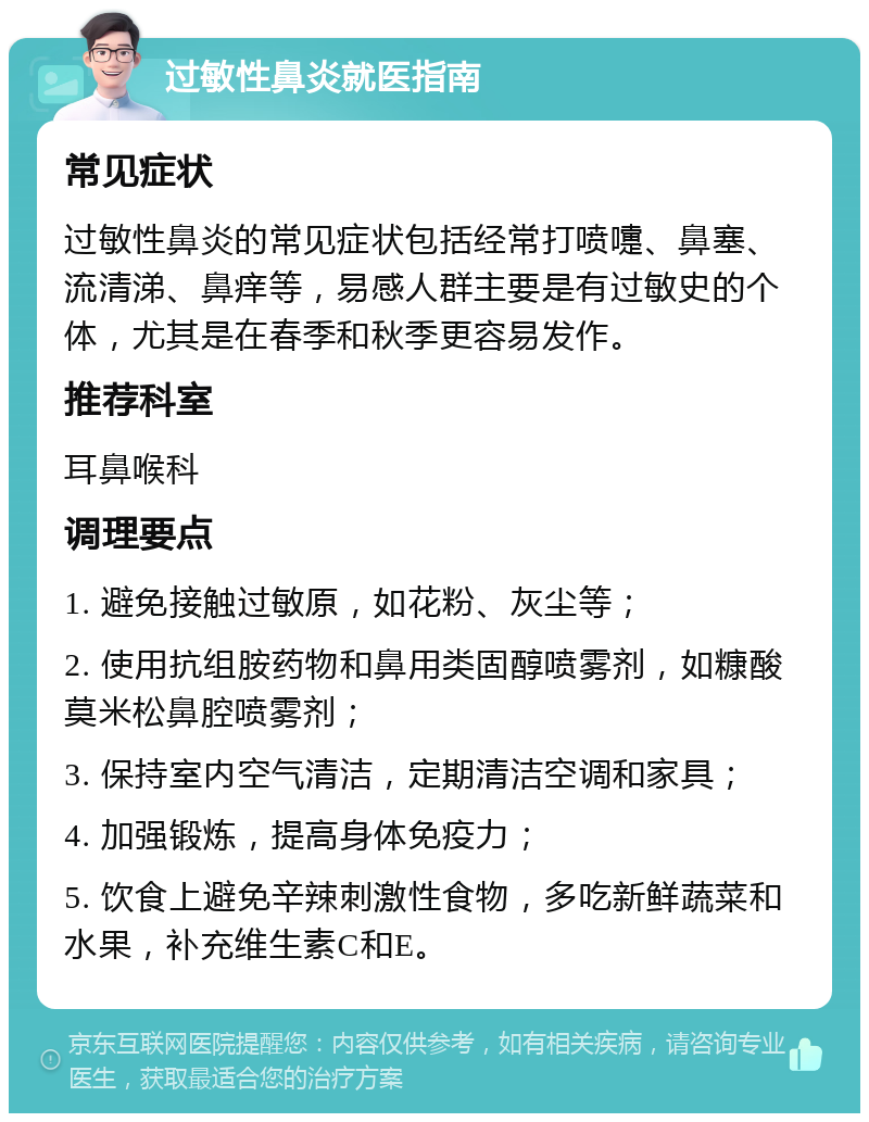 过敏性鼻炎就医指南 常见症状 过敏性鼻炎的常见症状包括经常打喷嚏、鼻塞、流清涕、鼻痒等，易感人群主要是有过敏史的个体，尤其是在春季和秋季更容易发作。 推荐科室 耳鼻喉科 调理要点 1. 避免接触过敏原，如花粉、灰尘等； 2. 使用抗组胺药物和鼻用类固醇喷雾剂，如糠酸莫米松鼻腔喷雾剂； 3. 保持室内空气清洁，定期清洁空调和家具； 4. 加强锻炼，提高身体免疫力； 5. 饮食上避免辛辣刺激性食物，多吃新鲜蔬菜和水果，补充维生素C和E。