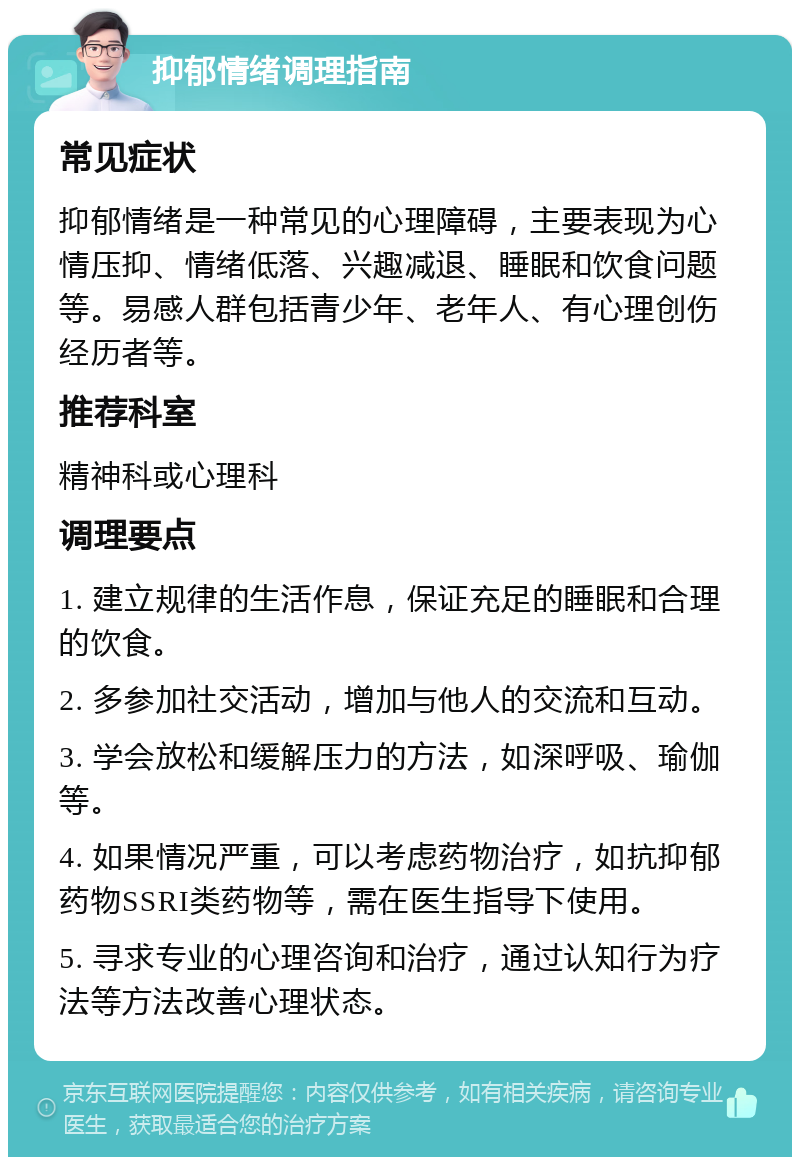 抑郁情绪调理指南 常见症状 抑郁情绪是一种常见的心理障碍，主要表现为心情压抑、情绪低落、兴趣减退、睡眠和饮食问题等。易感人群包括青少年、老年人、有心理创伤经历者等。 推荐科室 精神科或心理科 调理要点 1. 建立规律的生活作息，保证充足的睡眠和合理的饮食。 2. 多参加社交活动，增加与他人的交流和互动。 3. 学会放松和缓解压力的方法，如深呼吸、瑜伽等。 4. 如果情况严重，可以考虑药物治疗，如抗抑郁药物SSRI类药物等，需在医生指导下使用。 5. 寻求专业的心理咨询和治疗，通过认知行为疗法等方法改善心理状态。