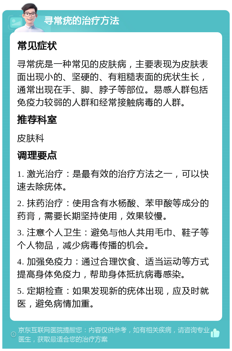 寻常疣的治疗方法 常见症状 寻常疣是一种常见的皮肤病，主要表现为皮肤表面出现小的、坚硬的、有粗糙表面的疣状生长，通常出现在手、脚、脖子等部位。易感人群包括免疫力较弱的人群和经常接触病毒的人群。 推荐科室 皮肤科 调理要点 1. 激光治疗：是最有效的治疗方法之一，可以快速去除疣体。 2. 抹药治疗：使用含有水杨酸、苯甲酸等成分的药膏，需要长期坚持使用，效果较慢。 3. 注意个人卫生：避免与他人共用毛巾、鞋子等个人物品，减少病毒传播的机会。 4. 加强免疫力：通过合理饮食、适当运动等方式提高身体免疫力，帮助身体抵抗病毒感染。 5. 定期检查：如果发现新的疣体出现，应及时就医，避免病情加重。