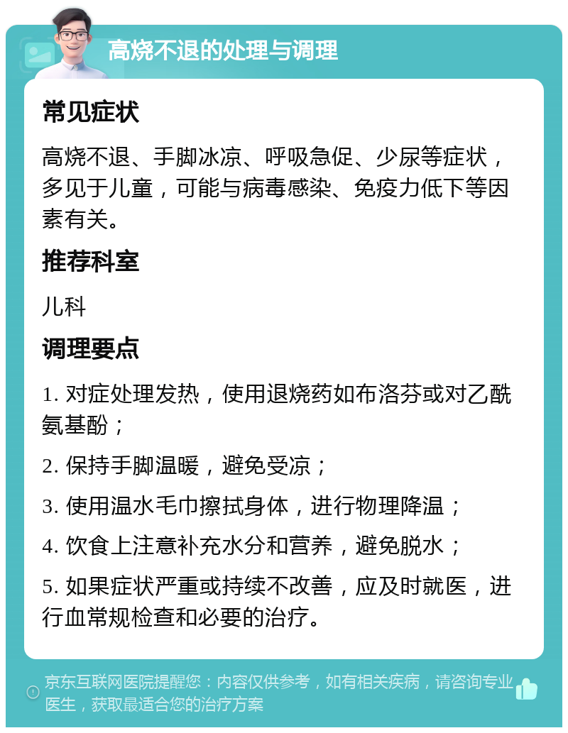 高烧不退的处理与调理 常见症状 高烧不退、手脚冰凉、呼吸急促、少尿等症状，多见于儿童，可能与病毒感染、免疫力低下等因素有关。 推荐科室 儿科 调理要点 1. 对症处理发热，使用退烧药如布洛芬或对乙酰氨基酚； 2. 保持手脚温暖，避免受凉； 3. 使用温水毛巾擦拭身体，进行物理降温； 4. 饮食上注意补充水分和营养，避免脱水； 5. 如果症状严重或持续不改善，应及时就医，进行血常规检查和必要的治疗。