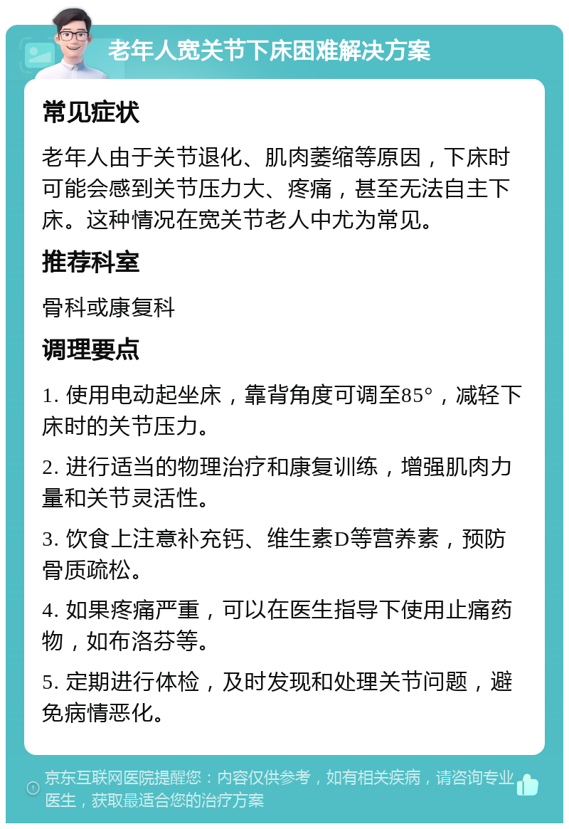 老年人宽关节下床困难解决方案 常见症状 老年人由于关节退化、肌肉萎缩等原因，下床时可能会感到关节压力大、疼痛，甚至无法自主下床。这种情况在宽关节老人中尤为常见。 推荐科室 骨科或康复科 调理要点 1. 使用电动起坐床，靠背角度可调至85°，减轻下床时的关节压力。 2. 进行适当的物理治疗和康复训练，增强肌肉力量和关节灵活性。 3. 饮食上注意补充钙、维生素D等营养素，预防骨质疏松。 4. 如果疼痛严重，可以在医生指导下使用止痛药物，如布洛芬等。 5. 定期进行体检，及时发现和处理关节问题，避免病情恶化。