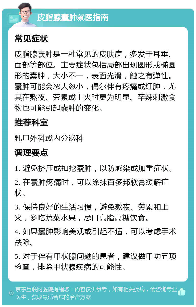 皮脂腺囊肿就医指南 常见症状 皮脂腺囊肿是一种常见的皮肤病，多发于耳垂、面部等部位。主要症状包括局部出现圆形或椭圆形的囊肿，大小不一，表面光滑，触之有弹性。囊肿可能会忽大忽小，偶尔伴有疼痛或红肿，尤其在熬夜、劳累或上火时更为明显。辛辣刺激食物也可能引起囊肿的变化。 推荐科室 乳甲外科或内分泌科 调理要点 1. 避免挤压或扣挖囊肿，以防感染或加重症状。 2. 在囊肿疼痛时，可以涂抹百多邦软膏缓解症状。 3. 保持良好的生活习惯，避免熬夜、劳累和上火，多吃蔬菜水果，忌口高脂高糖饮食。 4. 如果囊肿影响美观或引起不适，可以考虑手术祛除。 5. 对于伴有甲状腺问题的患者，建议做甲功五项检查，排除甲状腺疾病的可能性。