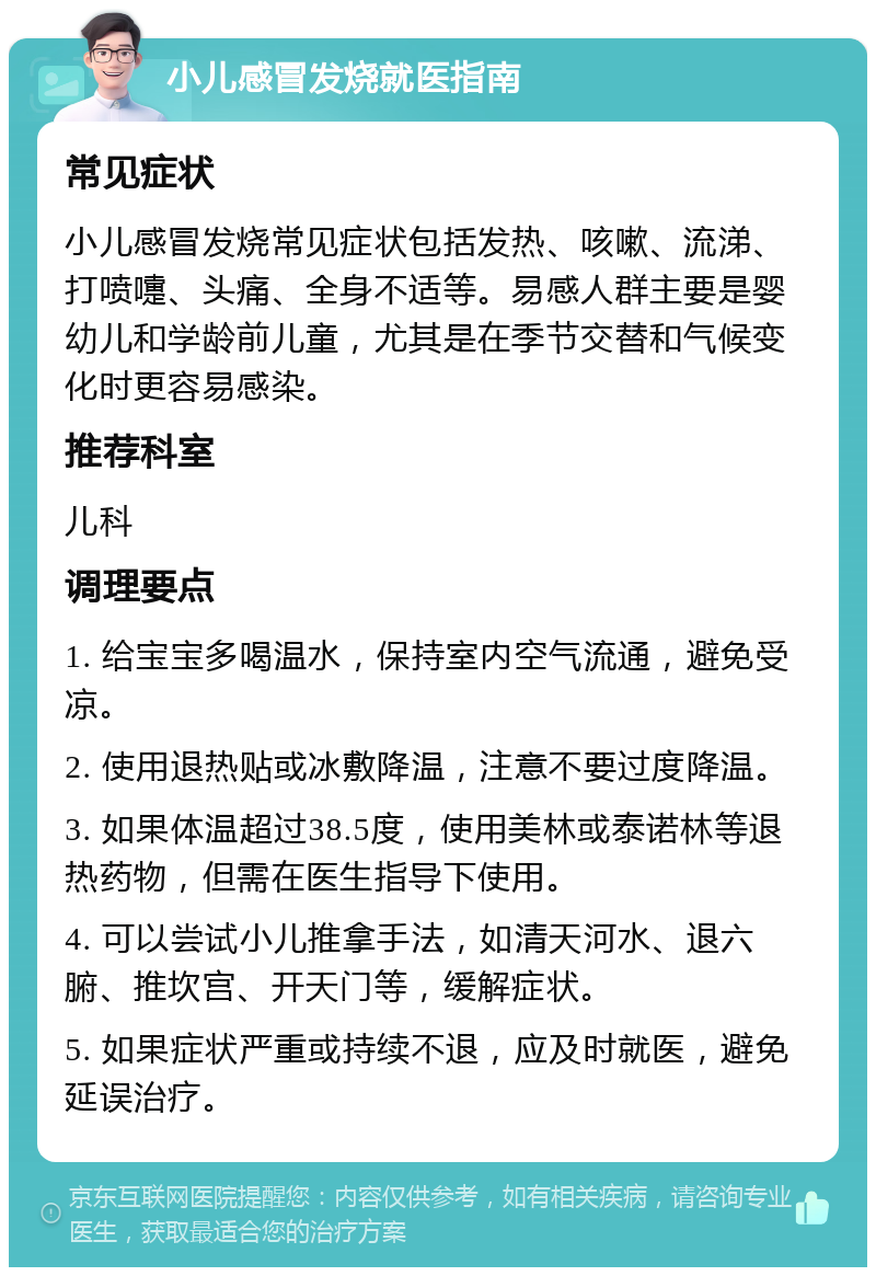 小儿感冒发烧就医指南 常见症状 小儿感冒发烧常见症状包括发热、咳嗽、流涕、打喷嚏、头痛、全身不适等。易感人群主要是婴幼儿和学龄前儿童，尤其是在季节交替和气候变化时更容易感染。 推荐科室 儿科 调理要点 1. 给宝宝多喝温水，保持室内空气流通，避免受凉。 2. 使用退热贴或冰敷降温，注意不要过度降温。 3. 如果体温超过38.5度，使用美林或泰诺林等退热药物，但需在医生指导下使用。 4. 可以尝试小儿推拿手法，如清天河水、退六腑、推坎宫、开天门等，缓解症状。 5. 如果症状严重或持续不退，应及时就医，避免延误治疗。