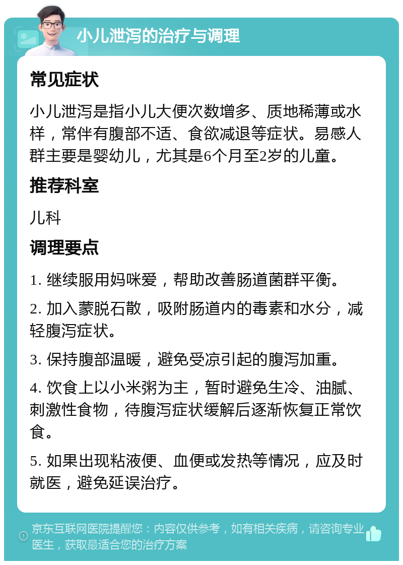 小儿泄泻的治疗与调理 常见症状 小儿泄泻是指小儿大便次数增多、质地稀薄或水样，常伴有腹部不适、食欲减退等症状。易感人群主要是婴幼儿，尤其是6个月至2岁的儿童。 推荐科室 儿科 调理要点 1. 继续服用妈咪爱，帮助改善肠道菌群平衡。 2. 加入蒙脱石散，吸附肠道内的毒素和水分，减轻腹泻症状。 3. 保持腹部温暖，避免受凉引起的腹泻加重。 4. 饮食上以小米粥为主，暂时避免生冷、油腻、刺激性食物，待腹泻症状缓解后逐渐恢复正常饮食。 5. 如果出现粘液便、血便或发热等情况，应及时就医，避免延误治疗。