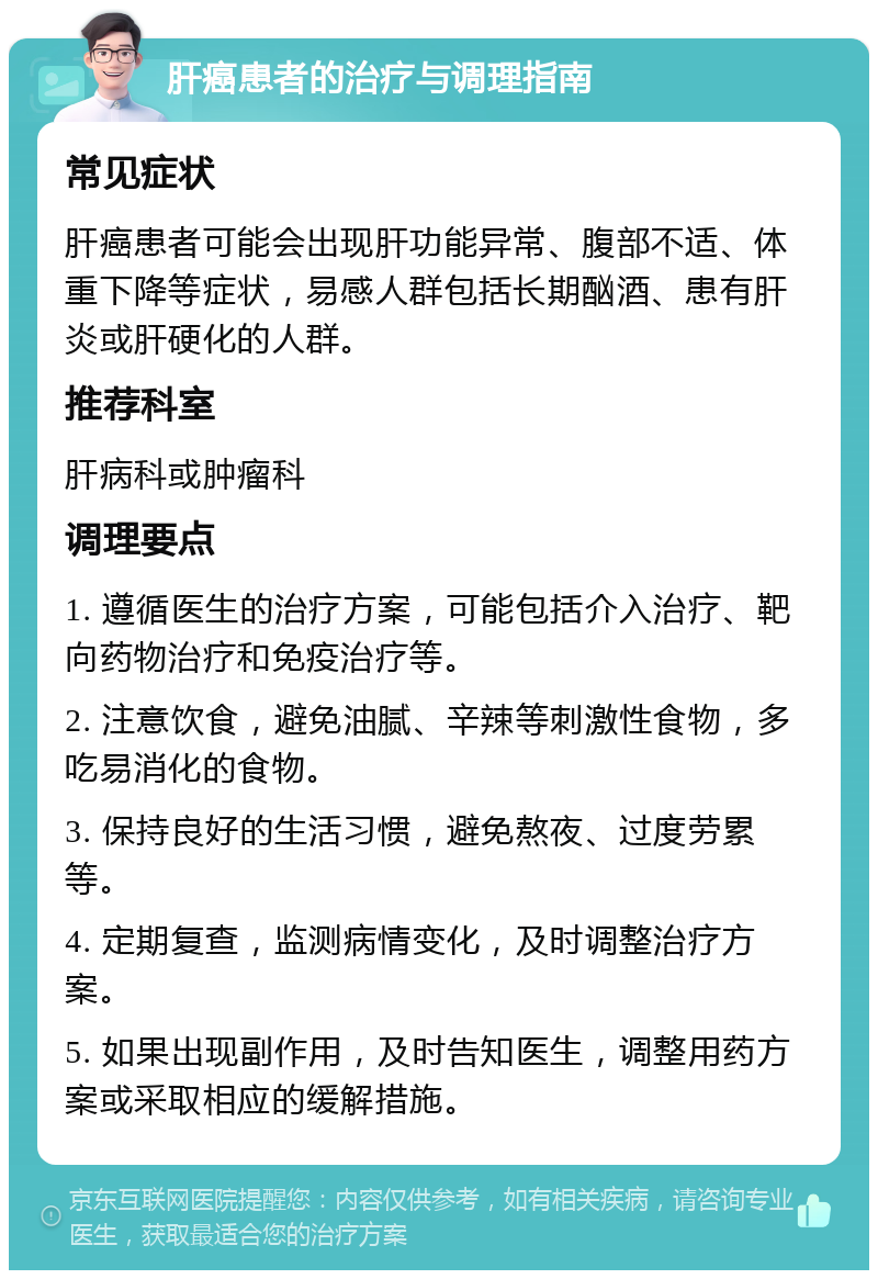 肝癌患者的治疗与调理指南 常见症状 肝癌患者可能会出现肝功能异常、腹部不适、体重下降等症状，易感人群包括长期酗酒、患有肝炎或肝硬化的人群。 推荐科室 肝病科或肿瘤科 调理要点 1. 遵循医生的治疗方案，可能包括介入治疗、靶向药物治疗和免疫治疗等。 2. 注意饮食，避免油腻、辛辣等刺激性食物，多吃易消化的食物。 3. 保持良好的生活习惯，避免熬夜、过度劳累等。 4. 定期复查，监测病情变化，及时调整治疗方案。 5. 如果出现副作用，及时告知医生，调整用药方案或采取相应的缓解措施。