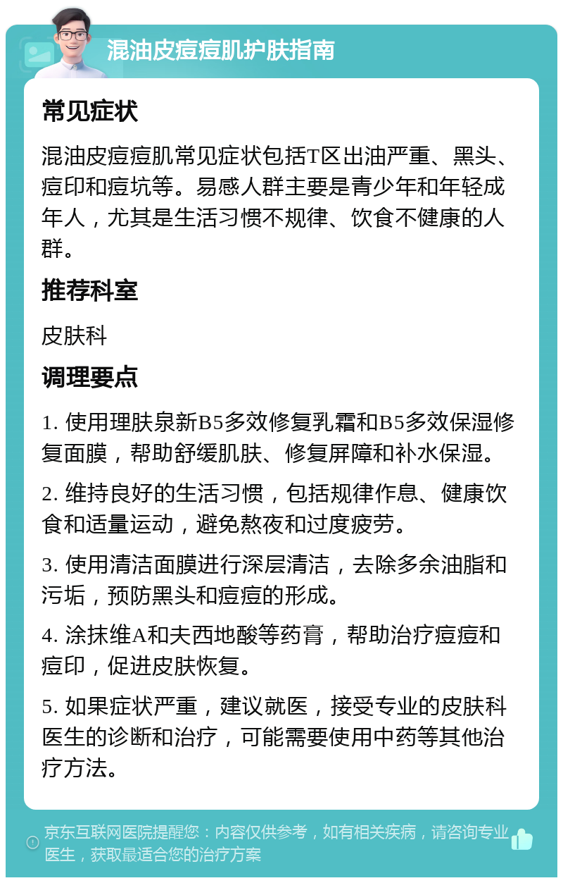 混油皮痘痘肌护肤指南 常见症状 混油皮痘痘肌常见症状包括T区出油严重、黑头、痘印和痘坑等。易感人群主要是青少年和年轻成年人，尤其是生活习惯不规律、饮食不健康的人群。 推荐科室 皮肤科 调理要点 1. 使用理肤泉新B5多效修复乳霜和B5多效保湿修复面膜，帮助舒缓肌肤、修复屏障和补水保湿。 2. 维持良好的生活习惯，包括规律作息、健康饮食和适量运动，避免熬夜和过度疲劳。 3. 使用清洁面膜进行深层清洁，去除多余油脂和污垢，预防黑头和痘痘的形成。 4. 涂抹维A和夫西地酸等药膏，帮助治疗痘痘和痘印，促进皮肤恢复。 5. 如果症状严重，建议就医，接受专业的皮肤科医生的诊断和治疗，可能需要使用中药等其他治疗方法。