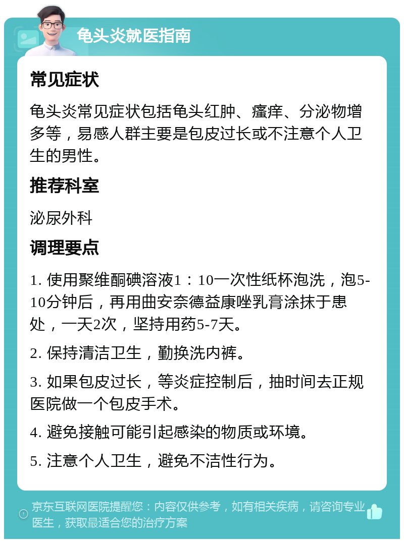 龟头炎就医指南 常见症状 龟头炎常见症状包括龟头红肿、瘙痒、分泌物增多等，易感人群主要是包皮过长或不注意个人卫生的男性。 推荐科室 泌尿外科 调理要点 1. 使用聚维酮碘溶液1：10一次性纸杯泡洗，泡5-10分钟后，再用曲安奈德益康唑乳膏涂抹于患处，一天2次，坚持用药5-7天。 2. 保持清洁卫生，勤换洗内裤。 3. 如果包皮过长，等炎症控制后，抽时间去正规医院做一个包皮手术。 4. 避免接触可能引起感染的物质或环境。 5. 注意个人卫生，避免不洁性行为。