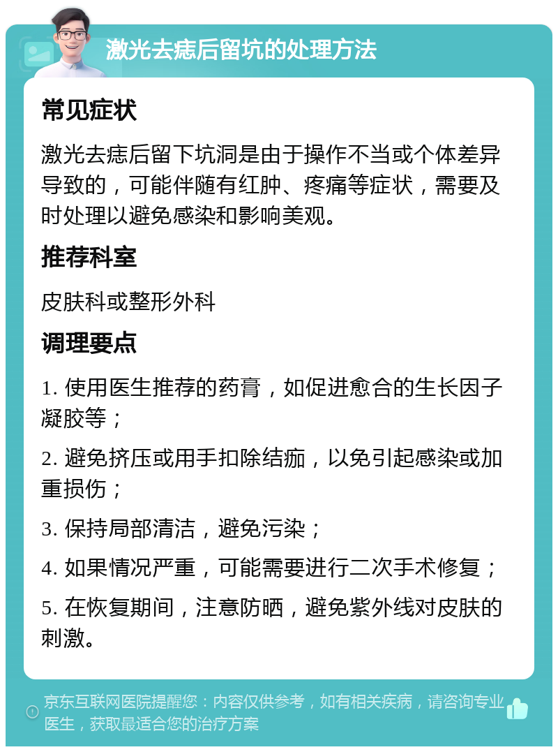 激光去痣后留坑的处理方法 常见症状 激光去痣后留下坑洞是由于操作不当或个体差异导致的，可能伴随有红肿、疼痛等症状，需要及时处理以避免感染和影响美观。 推荐科室 皮肤科或整形外科 调理要点 1. 使用医生推荐的药膏，如促进愈合的生长因子凝胶等； 2. 避免挤压或用手扣除结痂，以免引起感染或加重损伤； 3. 保持局部清洁，避免污染； 4. 如果情况严重，可能需要进行二次手术修复； 5. 在恢复期间，注意防晒，避免紫外线对皮肤的刺激。