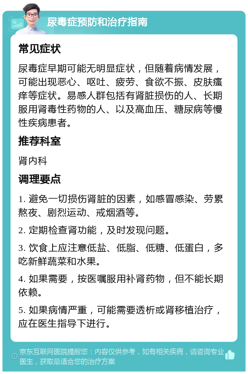 尿毒症预防和治疗指南 常见症状 尿毒症早期可能无明显症状，但随着病情发展，可能出现恶心、呕吐、疲劳、食欲不振、皮肤瘙痒等症状。易感人群包括有肾脏损伤的人、长期服用肾毒性药物的人、以及高血压、糖尿病等慢性疾病患者。 推荐科室 肾内科 调理要点 1. 避免一切损伤肾脏的因素，如感冒感染、劳累熬夜、剧烈运动、戒烟酒等。 2. 定期检查肾功能，及时发现问题。 3. 饮食上应注意低盐、低脂、低糖、低蛋白，多吃新鲜蔬菜和水果。 4. 如果需要，按医嘱服用补肾药物，但不能长期依赖。 5. 如果病情严重，可能需要透析或肾移植治疗，应在医生指导下进行。