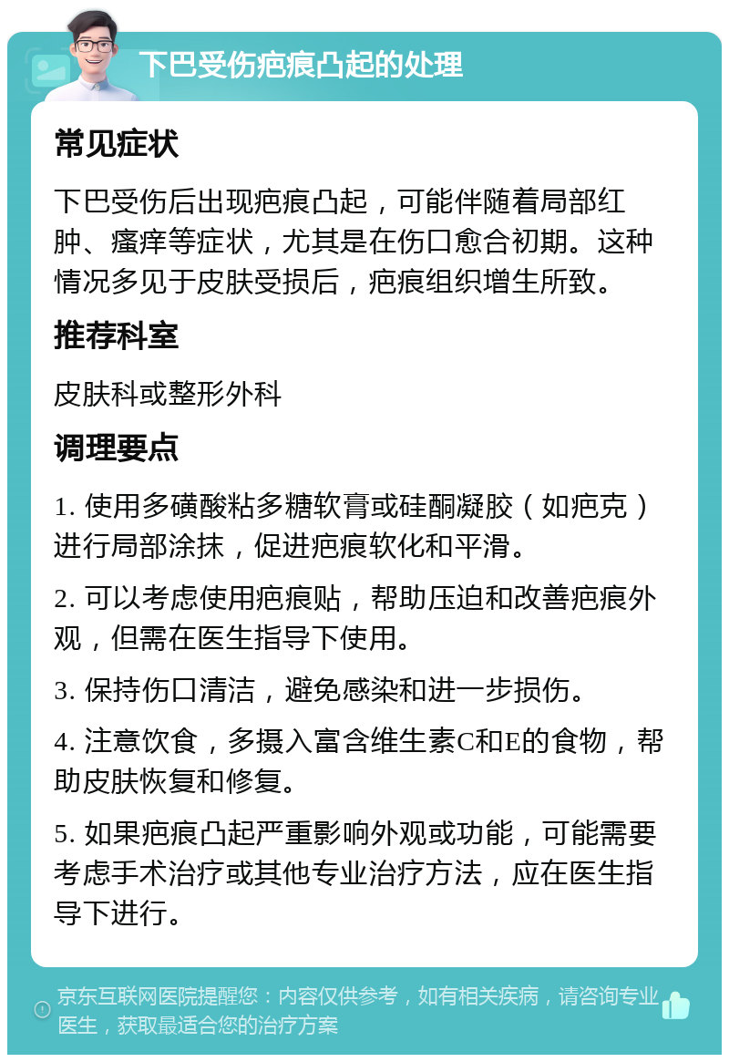 下巴受伤疤痕凸起的处理 常见症状 下巴受伤后出现疤痕凸起，可能伴随着局部红肿、瘙痒等症状，尤其是在伤口愈合初期。这种情况多见于皮肤受损后，疤痕组织增生所致。 推荐科室 皮肤科或整形外科 调理要点 1. 使用多磺酸粘多糖软膏或硅酮凝胶（如疤克）进行局部涂抹，促进疤痕软化和平滑。 2. 可以考虑使用疤痕贴，帮助压迫和改善疤痕外观，但需在医生指导下使用。 3. 保持伤口清洁，避免感染和进一步损伤。 4. 注意饮食，多摄入富含维生素C和E的食物，帮助皮肤恢复和修复。 5. 如果疤痕凸起严重影响外观或功能，可能需要考虑手术治疗或其他专业治疗方法，应在医生指导下进行。