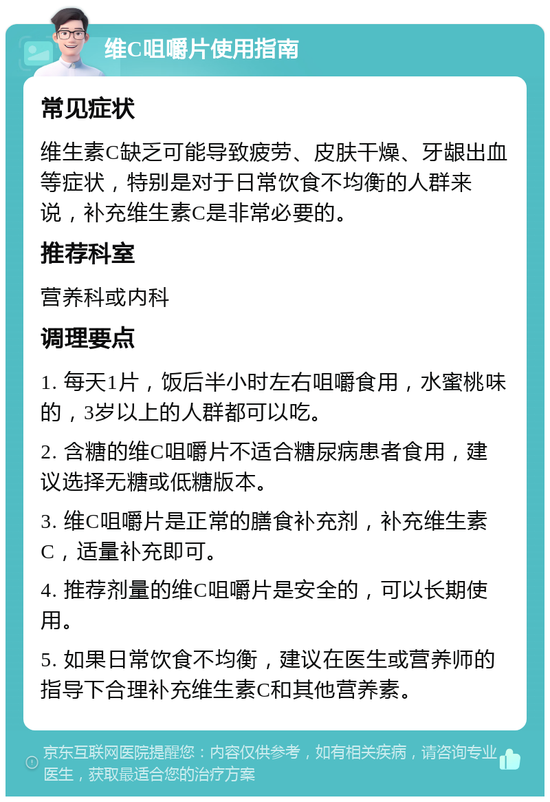 维C咀嚼片使用指南 常见症状 维生素C缺乏可能导致疲劳、皮肤干燥、牙龈出血等症状，特别是对于日常饮食不均衡的人群来说，补充维生素C是非常必要的。 推荐科室 营养科或内科 调理要点 1. 每天1片，饭后半小时左右咀嚼食用，水蜜桃味的，3岁以上的人群都可以吃。 2. 含糖的维C咀嚼片不适合糖尿病患者食用，建议选择无糖或低糖版本。 3. 维C咀嚼片是正常的膳食补充剂，补充维生素C，适量补充即可。 4. 推荐剂量的维C咀嚼片是安全的，可以长期使用。 5. 如果日常饮食不均衡，建议在医生或营养师的指导下合理补充维生素C和其他营养素。