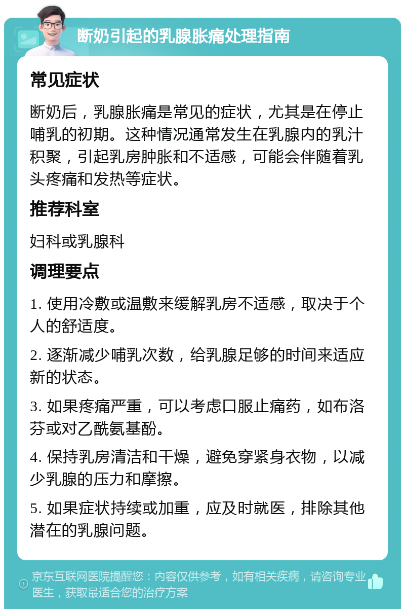 断奶引起的乳腺胀痛处理指南 常见症状 断奶后，乳腺胀痛是常见的症状，尤其是在停止哺乳的初期。这种情况通常发生在乳腺内的乳汁积聚，引起乳房肿胀和不适感，可能会伴随着乳头疼痛和发热等症状。 推荐科室 妇科或乳腺科 调理要点 1. 使用冷敷或温敷来缓解乳房不适感，取决于个人的舒适度。 2. 逐渐减少哺乳次数，给乳腺足够的时间来适应新的状态。 3. 如果疼痛严重，可以考虑口服止痛药，如布洛芬或对乙酰氨基酚。 4. 保持乳房清洁和干燥，避免穿紧身衣物，以减少乳腺的压力和摩擦。 5. 如果症状持续或加重，应及时就医，排除其他潜在的乳腺问题。