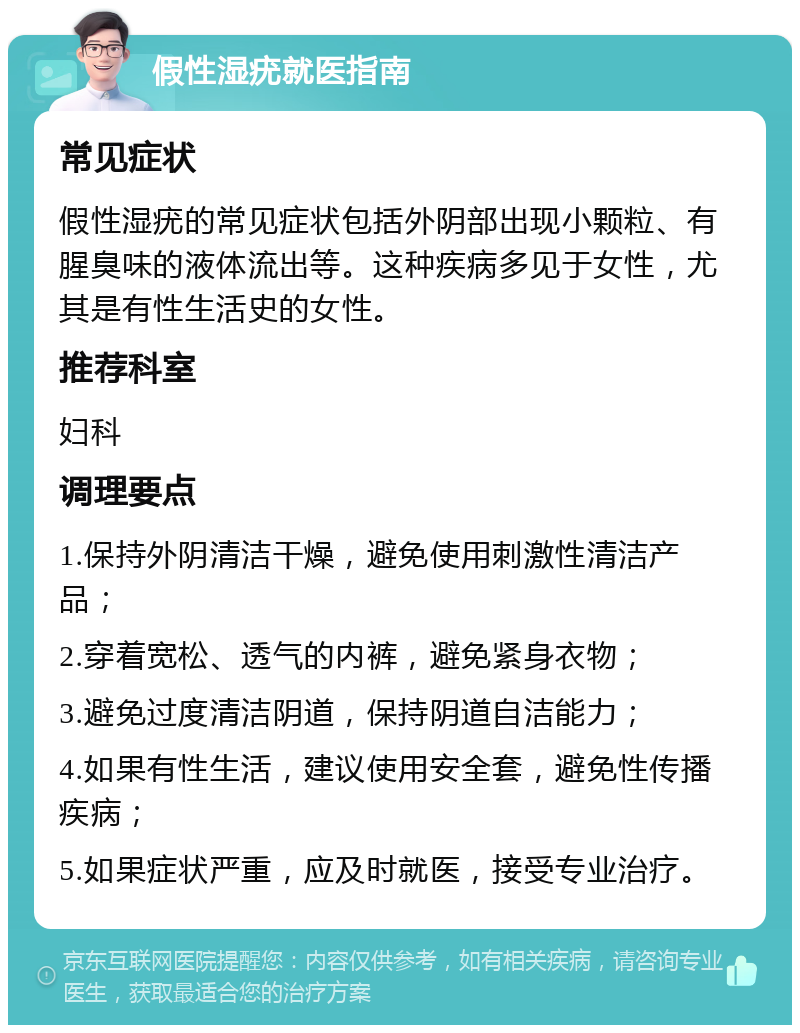 假性湿疣就医指南 常见症状 假性湿疣的常见症状包括外阴部出现小颗粒、有腥臭味的液体流出等。这种疾病多见于女性，尤其是有性生活史的女性。 推荐科室 妇科 调理要点 1.保持外阴清洁干燥，避免使用刺激性清洁产品； 2.穿着宽松、透气的内裤，避免紧身衣物； 3.避免过度清洁阴道，保持阴道自洁能力； 4.如果有性生活，建议使用安全套，避免性传播疾病； 5.如果症状严重，应及时就医，接受专业治疗。