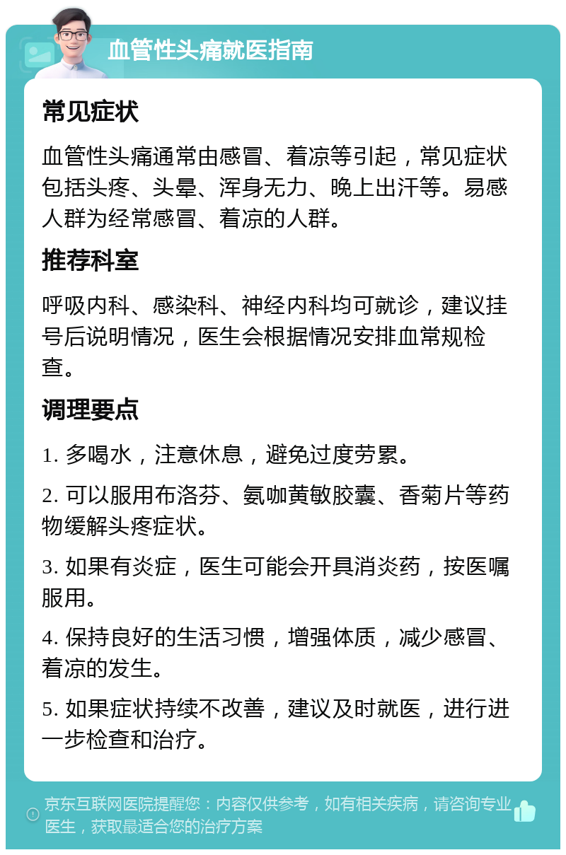 血管性头痛就医指南 常见症状 血管性头痛通常由感冒、着凉等引起，常见症状包括头疼、头晕、浑身无力、晚上出汗等。易感人群为经常感冒、着凉的人群。 推荐科室 呼吸内科、感染科、神经内科均可就诊，建议挂号后说明情况，医生会根据情况安排血常规检查。 调理要点 1. 多喝水，注意休息，避免过度劳累。 2. 可以服用布洛芬、氨咖黄敏胶囊、香菊片等药物缓解头疼症状。 3. 如果有炎症，医生可能会开具消炎药，按医嘱服用。 4. 保持良好的生活习惯，增强体质，减少感冒、着凉的发生。 5. 如果症状持续不改善，建议及时就医，进行进一步检查和治疗。