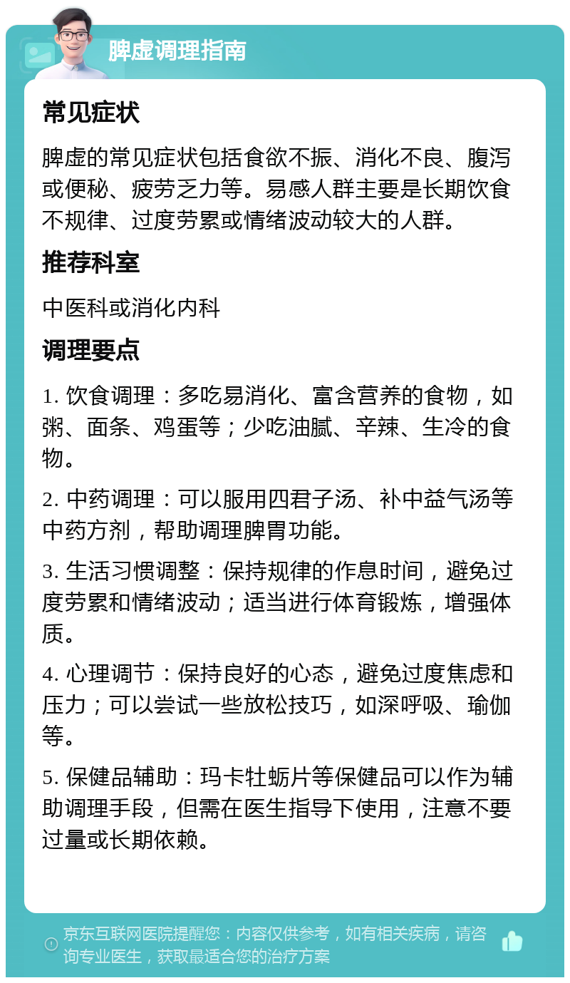 脾虚调理指南 常见症状 脾虚的常见症状包括食欲不振、消化不良、腹泻或便秘、疲劳乏力等。易感人群主要是长期饮食不规律、过度劳累或情绪波动较大的人群。 推荐科室 中医科或消化内科 调理要点 1. 饮食调理：多吃易消化、富含营养的食物，如粥、面条、鸡蛋等；少吃油腻、辛辣、生冷的食物。 2. 中药调理：可以服用四君子汤、补中益气汤等中药方剂，帮助调理脾胃功能。 3. 生活习惯调整：保持规律的作息时间，避免过度劳累和情绪波动；适当进行体育锻炼，增强体质。 4. 心理调节：保持良好的心态，避免过度焦虑和压力；可以尝试一些放松技巧，如深呼吸、瑜伽等。 5. 保健品辅助：玛卡牡蛎片等保健品可以作为辅助调理手段，但需在医生指导下使用，注意不要过量或长期依赖。