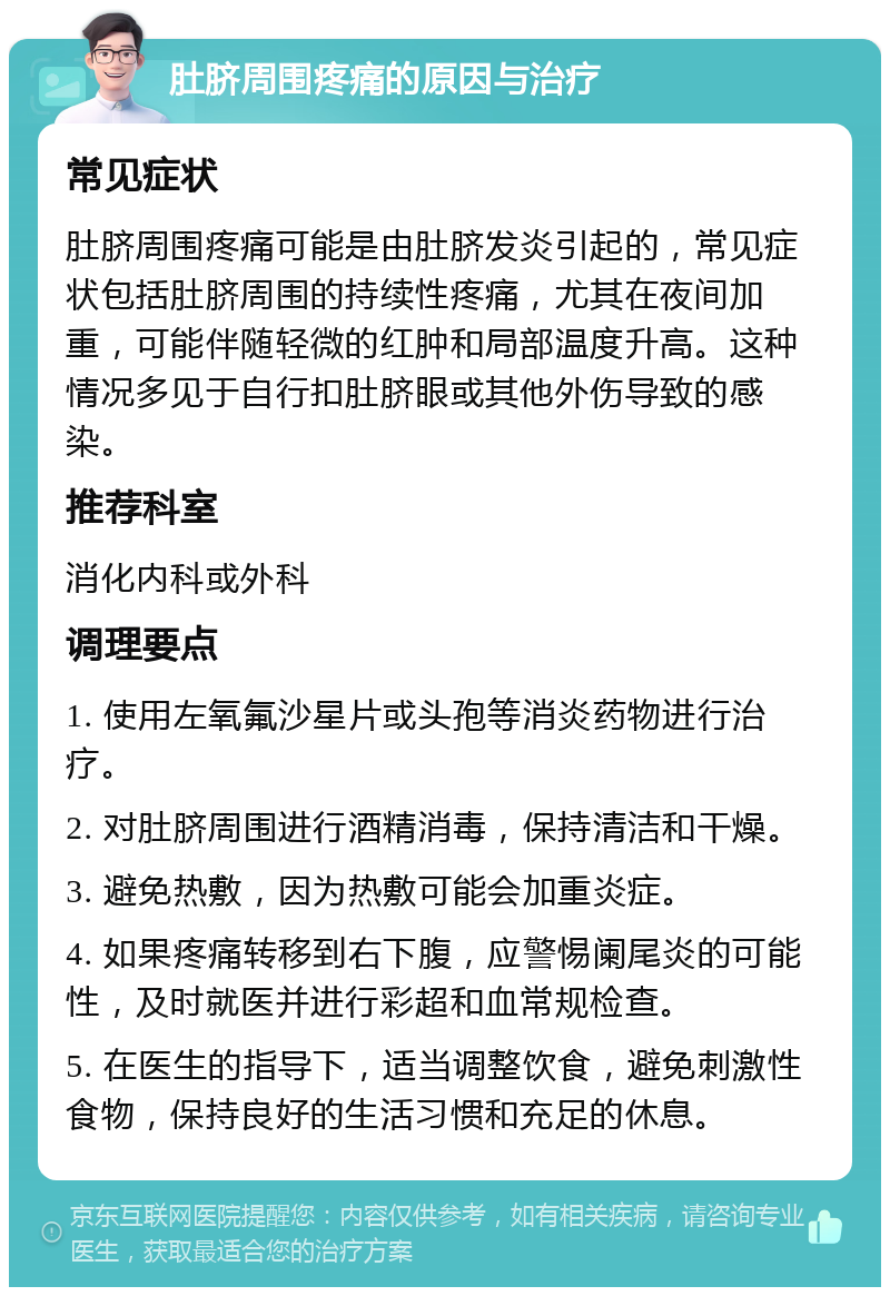 肚脐周围疼痛的原因与治疗 常见症状 肚脐周围疼痛可能是由肚脐发炎引起的，常见症状包括肚脐周围的持续性疼痛，尤其在夜间加重，可能伴随轻微的红肿和局部温度升高。这种情况多见于自行扣肚脐眼或其他外伤导致的感染。 推荐科室 消化内科或外科 调理要点 1. 使用左氧氟沙星片或头孢等消炎药物进行治疗。 2. 对肚脐周围进行酒精消毒，保持清洁和干燥。 3. 避免热敷，因为热敷可能会加重炎症。 4. 如果疼痛转移到右下腹，应警惕阑尾炎的可能性，及时就医并进行彩超和血常规检查。 5. 在医生的指导下，适当调整饮食，避免刺激性食物，保持良好的生活习惯和充足的休息。