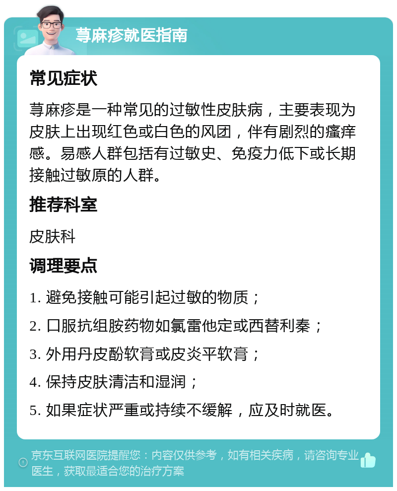 荨麻疹就医指南 常见症状 荨麻疹是一种常见的过敏性皮肤病，主要表现为皮肤上出现红色或白色的风团，伴有剧烈的瘙痒感。易感人群包括有过敏史、免疫力低下或长期接触过敏原的人群。 推荐科室 皮肤科 调理要点 1. 避免接触可能引起过敏的物质； 2. 口服抗组胺药物如氯雷他定或西替利秦； 3. 外用丹皮酚软膏或皮炎平软膏； 4. 保持皮肤清洁和湿润； 5. 如果症状严重或持续不缓解，应及时就医。