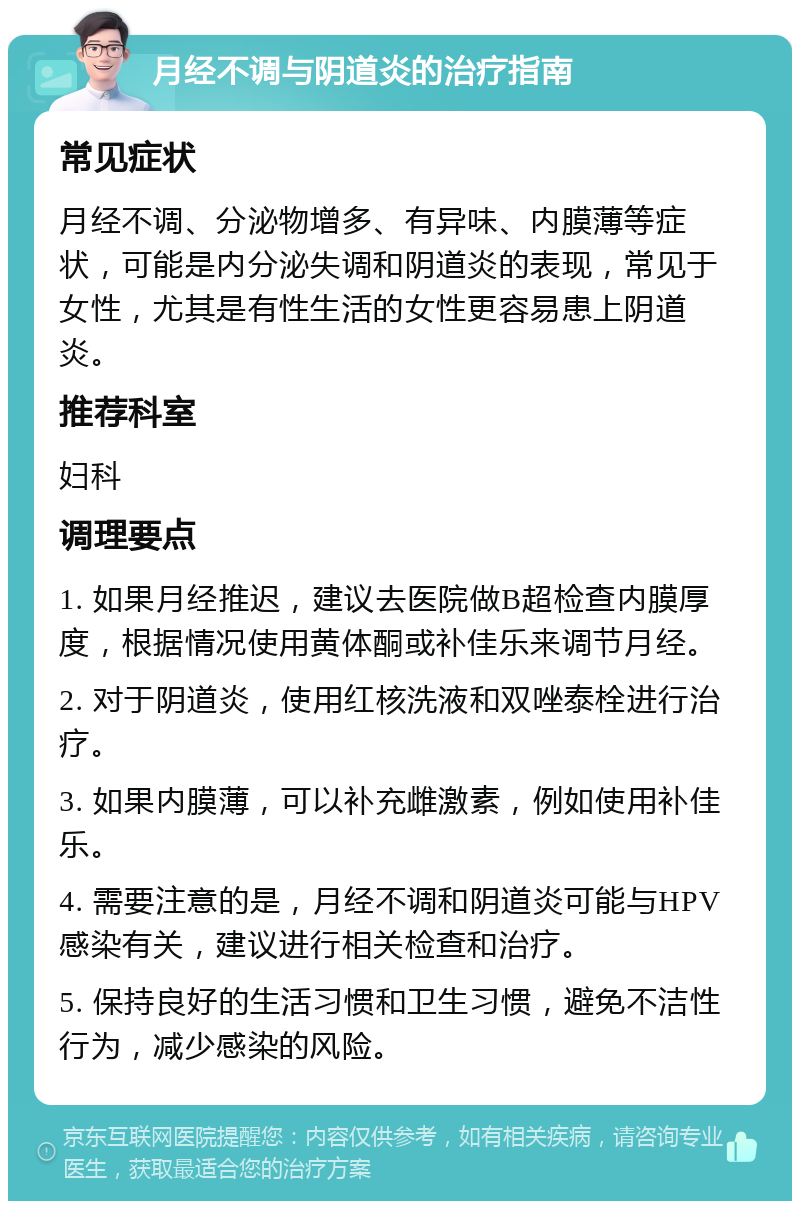 月经不调与阴道炎的治疗指南 常见症状 月经不调、分泌物增多、有异味、内膜薄等症状，可能是内分泌失调和阴道炎的表现，常见于女性，尤其是有性生活的女性更容易患上阴道炎。 推荐科室 妇科 调理要点 1. 如果月经推迟，建议去医院做B超检查内膜厚度，根据情况使用黄体酮或补佳乐来调节月经。 2. 对于阴道炎，使用红核洗液和双唑泰栓进行治疗。 3. 如果内膜薄，可以补充雌激素，例如使用补佳乐。 4. 需要注意的是，月经不调和阴道炎可能与HPV感染有关，建议进行相关检查和治疗。 5. 保持良好的生活习惯和卫生习惯，避免不洁性行为，减少感染的风险。