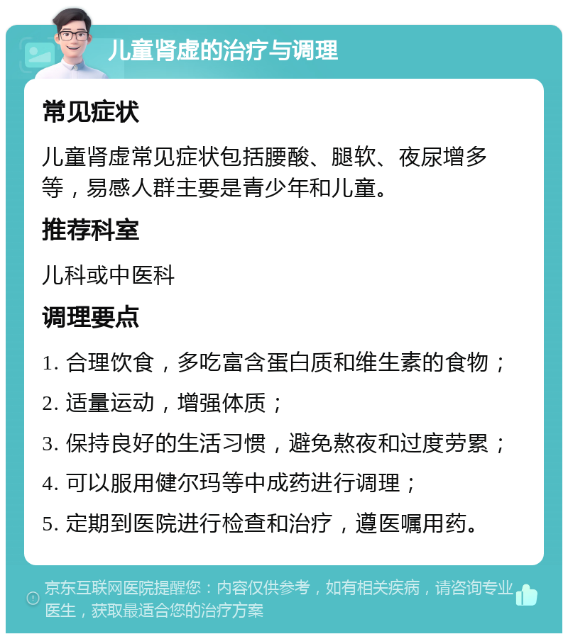 儿童肾虚的治疗与调理 常见症状 儿童肾虚常见症状包括腰酸、腿软、夜尿增多等，易感人群主要是青少年和儿童。 推荐科室 儿科或中医科 调理要点 1. 合理饮食，多吃富含蛋白质和维生素的食物； 2. 适量运动，增强体质； 3. 保持良好的生活习惯，避免熬夜和过度劳累； 4. 可以服用健尔玛等中成药进行调理； 5. 定期到医院进行检查和治疗，遵医嘱用药。