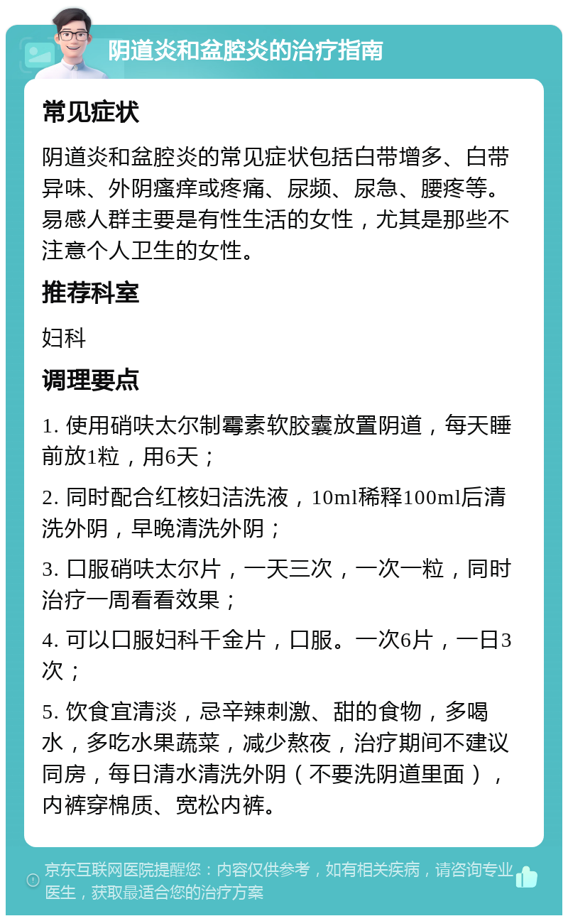 阴道炎和盆腔炎的治疗指南 常见症状 阴道炎和盆腔炎的常见症状包括白带增多、白带异味、外阴瘙痒或疼痛、尿频、尿急、腰疼等。易感人群主要是有性生活的女性，尤其是那些不注意个人卫生的女性。 推荐科室 妇科 调理要点 1. 使用硝呋太尔制霉素软胶囊放置阴道，每天睡前放1粒，用6天； 2. 同时配合红核妇洁洗液，10ml稀释100ml后清洗外阴，早晚清洗外阴； 3. 口服硝呋太尔片，一天三次，一次一粒，同时治疗一周看看效果； 4. 可以口服妇科千金片，口服。一次6片，一日3次； 5. 饮食宜清淡，忌辛辣刺激、甜的食物，多喝水，多吃水果蔬菜，减少熬夜，治疗期间不建议同房，每日清水清洗外阴（不要洗阴道里面），内裤穿棉质、宽松内裤。