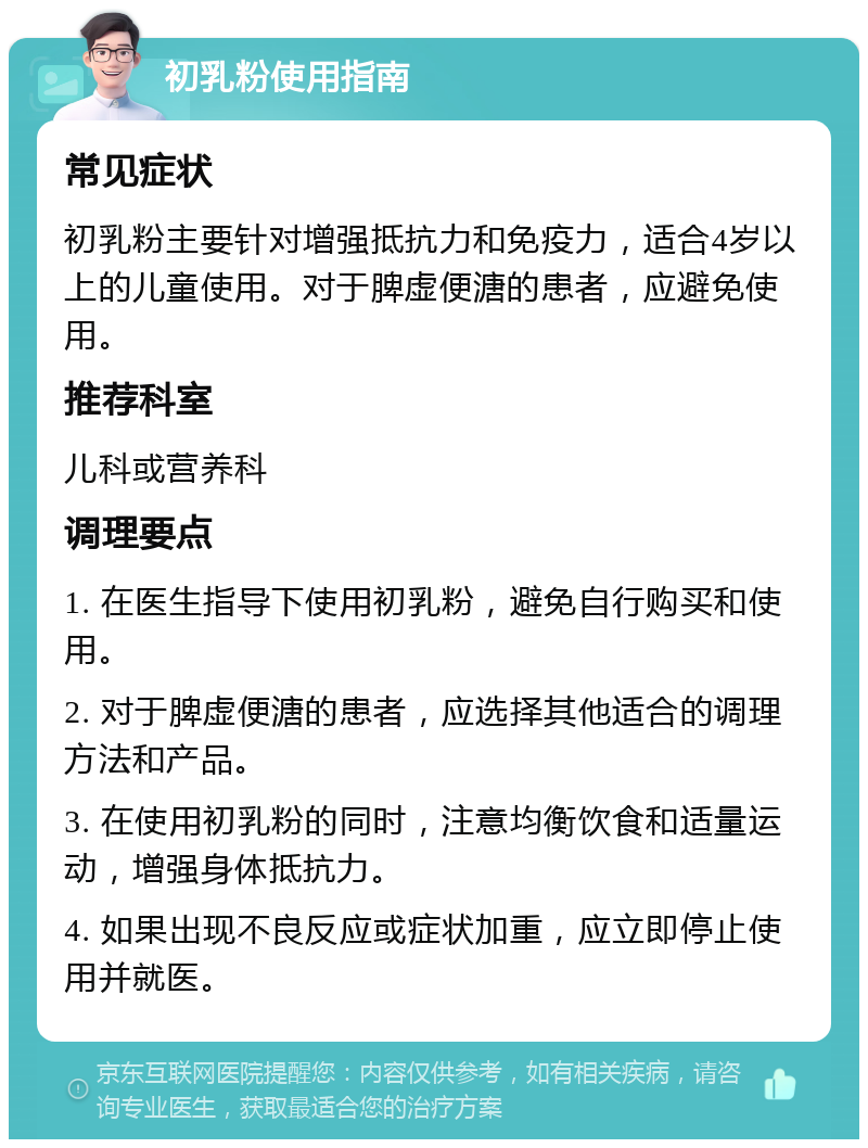 初乳粉使用指南 常见症状 初乳粉主要针对增强抵抗力和免疫力，适合4岁以上的儿童使用。对于脾虚便溏的患者，应避免使用。 推荐科室 儿科或营养科 调理要点 1. 在医生指导下使用初乳粉，避免自行购买和使用。 2. 对于脾虚便溏的患者，应选择其他适合的调理方法和产品。 3. 在使用初乳粉的同时，注意均衡饮食和适量运动，增强身体抵抗力。 4. 如果出现不良反应或症状加重，应立即停止使用并就医。