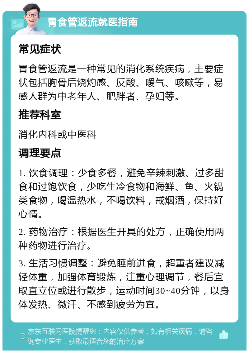 胃食管返流就医指南 常见症状 胃食管返流是一种常见的消化系统疾病，主要症状包括胸骨后烧灼感、反酸、嗳气、咳嗽等，易感人群为中老年人、肥胖者、孕妇等。 推荐科室 消化内科或中医科 调理要点 1. 饮食调理：少食多餐，避免辛辣刺激、过多甜食和过饱饮食，少吃生冷食物和海鲜、鱼、火锅类食物，喝温热水，不喝饮料，戒烟酒，保持好心情。 2. 药物治疗：根据医生开具的处方，正确使用两种药物进行治疗。 3. 生活习惯调整：避免睡前进食，超重者建议减轻体重，加强体育锻炼，注重心理调节，餐后宜取直立位或进行散步，运动时间30~40分钟，以身体发热、微汗、不感到疲劳为宜。